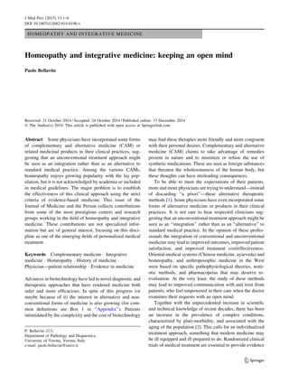 HOMEOPATHY AND INTEGRATIVE MEDICINE
Homeopathy and integrative medicine: keeping an open mind
Paolo Bellavite
Received: 21 October 2014 / Accepted: 24 October 2014 / Published online: 17 December 2014
Ó The Author(s) 2014. This article is published with open access at Springerlink.com
Abstract Some physicians have incorporated some forms
of complementary and alternative medicine (CAM) or
related medicinal products in their clinical practices, sug-
gesting that an unconventional treatment approach might
be seen as an integration rather than as an alternative to
standard medical practice. Among the various CAMs,
homeopathy enjoys growing popularity with the lay pop-
ulation, but it is not acknowledged by academia or included
in medical guidelines. The major problem is to establish
the effectiveness of this clinical approach using the strict
criteria of evidence-based medicine. This issue of the
Journal of Medicine and the Person collects contributions
from some of the most prestigious centers and research
groups working in the ﬁeld of homeopathy and integrative
medicine. These contributions are not specialized infor-
mation but are of general interest, focusing on this disci-
pline as one of the emerging ﬁelds of personalized medical
treatment.
Keywords Complementary medicine Á Integrative
medicine Á Homeopathy Á History of medicine Á
Physician—patient relationship Á Evidence in medicine
Advances in biotechnology have led to novel diagnostic and
therapeutic approaches that have rendered medicine both
safer and more efﬁcacious. In spite of this progress (or
maybe because of it) the interest in alternative and non-
conventional forms of medicine is also growing (for com-
mon deﬁnitions see Box 1 in ‘‘Appendix’’). Patients
intimidated by the complexity and the cost of biotechnology
may ﬁnd these therapies more friendly and more congruent
with their personal desires. Complementary and alternative
medicine (CAM) claims to take advantage of remedies
present in nature and to minimize or refuse the use of
synthetic medications. These are seen as foreign substances
that threaten the wholesomeness of the human body, but
these thoughts can have misleading consequences.
To be able to meet the expectations of their patients,
more and more physicians are trying to understand—instead
of discarding ‘‘a priori’’—these alternative therapeutic
methods [1]. Some physicians have even incorporated some
forms of alternative medicine or products in their clinical
practices. It is not rare to hear respected clinicians sug-
gesting that an unconventional treatment approach might be
seen as an ‘‘integration’’ rather than as an ‘‘alternative’’ to
standard medical practice. In the opinion of these profes-
sionals the integration of conventional and unconventional
medicine may lead to improved outcomes, improved patient
satisfaction, and improved treatment cost/effectiveness.
Oriental medical systems (Chinese medicine, ayurveda) and
homeopathy, and anthroposophic medicine in the West
were based on speciﬁc pathophysiological theories, semi-
otic methods, and pharmacopeias that may deserve re-
evaluation. At the very least, the study of these methods
may lead to improved communication with and trust from
patients, who feel empowered in their care when the doctor
examines their requests with an open mind.
Together with the unprecedented increase in scientiﬁc
and technical knowledge of recent decades, there has been
an increase in the prevalence of complex conditions,
characterized by pluri-morbidity, and associated with the
aging of the population [2]. This calls for an individualized
treatment approach, something that modern medicine may
be ill equipped and ill prepared to do. Randomized clinical
trials of medical treatment are essential to provide evidence
P. Bellavite (&)
Department of Pathology and Diagnostics,
University of Verona, Verona, Italy
e-mail: paolo.bellavite@univr.it
123
J Med Pers (2015) 13:1–6
DOI 10.1007/s12682-014-0198-x
 