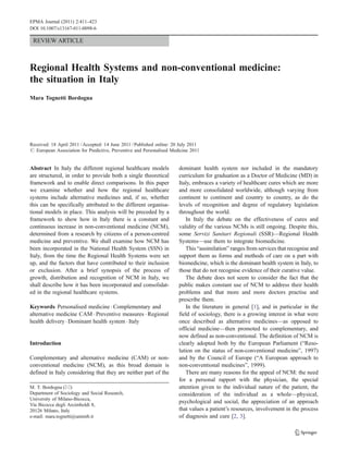REVIEW ARTICLE
Regional Health Systems and non-conventional medicine:
the situation in Italy
Mara Tognetti Bordogna
Received: 18 April 2011 /Accepted: 14 June 2011 /Published online: 20 July 2011
# European Association for Predictive, Preventive and Personalised Medicine 2011
Abstract In Italy the different regional healthcare models
are structured, in order to provide both a single theoretical
framework and to enable direct comparisons. In this paper
we examine whether and how the regional healthcare
systems include alternative medicines and, if so, whether
this can be specifically attributed to the different organisa-
tional models in place. This analysis will be preceded by a
framework to show how in Italy there is a constant and
continuous increase in non-conventional medicine (NCM),
determined from a research by citizens of a person-centred
medicine and preventive. We shall examine how NCM has
been incorporated in the National Health System (SSN) in
Italy, from the time the Regional Health Systems were set
up, and the factors that have contributed to their inclusion
or exclusion. After a brief synopsis of the process of
growth, distribution and recognition of NCM in Italy, we
shall describe how it has been incorporated and consolidat-
ed in the regional healthcare systems.
Keywords Personalised medicine . Complementary and
alternative medicine CAM . Preventive measures . Regional
health delivery. Dominant health system . Italy
Introduction
Complementary and alternative medicine (CAM) or non-
conventional medicine (NCM), as this broad domain is
defined in Italy considering that they are neither part of the
dominant health system nor included in the mandatory
curriculum for graduation as a Doctor of Medicine (MD) in
Italy, embraces a variety of healthcare cures which are more
and more consolidated worldwide, although varying from
continent to continent and country to country, as do the
levels of recognition and degree of regulatory legislation
throughout the world.
In Italy the debate on the effectiveness of cures and
validity of the various NCMs is still ongoing. Despite this,
some Servizi Sanitari Regionali (SSR)—Regional Health
Systems—use them to integrate biomedicine.
This “assimilation” ranges from services that recognise and
support them as forms and methods of care on a part with
biomedicine, which is the dominant health system in Italy, to
those that do not recognise evidence of their curative value.
The debate does not seem to consider the fact that the
public makes constant use of NCM to address their health
problems and that more and more doctors practise and
prescribe them.
In the literature in general [1], and in particular in the
field of sociology, there is a growing interest in what were
once described as alternative medicines—as opposed to
official medicine—then promoted to complementary, and
now defined as non-conventional. The definition of NCM is
clearly adopted both by the European Parliament (“Reso-
lution on the status of non-conventional medicine”, 1997)
and by the Council of Europe (“A European approach to
non-conventional medicines”, 1999).
There are many reasons for the appeal of NCM: the need
for a personal rapport with the physician, the special
attention given to the individual nature of the patient, the
consideration of the individual as a whole—physical,
psychological and social, the appreciation of an approach
that values a patient’s resources, involvement in the process
of diagnosis and cure [2, 3].
M. T. Bordogna (*)
Department of Sociology and Social Research,
University of Milano-Bicocca,
Via Bicocca degli Arcimboldi 8,
20126 Milano, Italy
e-mail: mara.tognetti@unimib.it
EPMA Journal (2011) 2:411–423
DOI 10.1007/s13167-011-0098-6
 