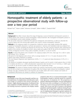 RESEARCH ARTICLE Open Access
Homeopathic treatment of elderly patients - a
prospective observational study with follow-up
over a two year period
Michael Teut1*
, Rainer Lüdtke2
, Katharina Schnabel1
, Stefan N Willich1
, Claudia M Witt1
Abstract
Background: Very little is known about the range of diagnoses, course of treatment and long-term outcome in
elderly patients who choose to receive homeopathic medical treatment. We investigated homeopathic practice in
an industrialised country under everyday conditions.
The aim of the study was to determine the spectrum of diagnoses and treatments, as well as to describe the
course of illness over time among older patients who chose to receive homeopathic treatment.
Methods: In this subgroup analysis of a prospective, multicentre cohort study totally including 3981 patients
treated by homeopathic physicians in primary care practices in Germany and Switzerland, data was analysed from
all patients > 70 years consulting the physician for the first time. The main outcome measures were: assessment by
patient of the severity of complaints (numeric rating scales) and quality of life (SF-36) and by the physician of the
severity of diagnoses (numeric rating scales) at baseline, and after 3, 12, and 24 months.
Results: A total of 83 patients were included in the subgroup analysis (41% men, mean age 73.2 ± (SD) 3.1 years;
59% women, 74.3 ± 3.8 years).
98.6 percent of all diagnoses were chronic with an average duration of 11.5 ± 11.5 years. 82 percent of the
patients were taking medication at baseline.
The most frequent diagnoses were hypertension (20.5%, 11.1 ± 7.5 years) and sleep disturbances (15.7%, 22.1 ±
25.8 years).
The severity of complaints decreased significantly between baseline and 24 months in both patients (from 6.3 (95%
CI: 5.7-6.8) to 4.6 (4.0-5.1), p < 0.001) and physicians’ assessments (from 6.6 (6.0-7.1) to 3.7 (3.2-4.3), p < 0.001); qual-
ity of life (SF 36) and the number of medicines taken did not significantly change.
Conclusion: The severity of disease showed marked and sustained improvements under homeopathic treatment,
but this did not lead to an improvement of quality of life. Our findings might indicate that homeopathic medical
therapy may play a beneficial role in the long-term care of older adults with chronic diseases and studies on
comparative effectiveness are needed to evaluate this hypothesis.
Background
Homeopathy is one of the most frequently used but con-
troversial forms of complementary and alternative medi-
cine (CAM). It is based on the ancient ‘principle of
similars’. Highly diluted preparations of substances that
cause symptoms in healthy individuals are used to stimu-
late healing reactions in patients who display similar
symptoms when ill [1]. In classical homeopathy a single
homeopathic remedy is selected, based on a patient’s
total spectrum of symptoms [2]. The proportion of
patients obtaining homeopathic care has quadrupled in
the last seven years according to a US survey [3]. For
Germany a recent survey demonstrated that approxi-
mately 10% of men and 20% of women in the general
population used homeopathic medicines during the pre-
vious year [4]. To date, few studies have evaluated the
use of complementary therapies in geriatric patients [5].
In Germany, 73% of adults over 60 years of age use
* Correspondence: michael.teut@charite.de
1
Institute for Social Medicine, Epidemiology and Health Economics, Charité
University Medical Center, Luisenstr. 57, D-10017 Berlin, Germany
Teut et al. BMC Geriatrics 2010, 10:10
http://www.biomedcentral.com/1471-2318/10/10
© 2010 Teut et al; licensee BioMed Central Ltd. This is an Open Access article distributed under the terms of the Creative Commons
Attribution License (http://creativecommons.org/licenses/by/2.0), which permits unrestricted use, distribution, and reproduction in
any medium, provided the original work is properly cited.
 