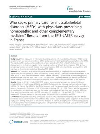 RESEARCH ARTICLE Open Access
Who seeks primary care for musculoskeletal
disorders (MSDs) with physicians prescribing
homeopathic and other complementary
medicine? Results from the EPI3-LASER survey
in France
Michel Rossignol1*
, Bernard Bégaud2
, Bernard Avouac3
, France Lert4
, Frédéric Rouillon5
, Jacques Bénichou6
,
Jacques Massol7
, Gérard Duru8
, Anne-Marie Magnier9
, Didier Guillemot10
, Lamiae Grimaldi-Bensouda11
,
Lucien Abenhaim12
Abstract
Background: There is a paucity of information describing patients with musculoskeletal disorders (MSDs) using
complementary and alternative medicines (CAMs) and almost none distinguishing homeopathy from other CAMs.
The objective of this study was to describe and compare patients with MSDs who consulted primary care
physicians, either certified homeopaths (Ho) or regular prescribers of CAMs in a mixed practice (Mx), to those
consulting physicians who strictly practice conventional medicine (CM), with regard to the severity of their MSD
expressed as chronicity, co-morbidity and quality of life (QOL).
Methods: The EPI3-LASER study was a nationwide observational survey of a representative sample of general
practitioners and their patients in France. The sampling strategy ensured a sufficient number of GPs in each of the
three groups to allow comparison of their patients. Patients completed a questionnaire on socio-demographics,
lifestyle and QOL using the Short Form 12 (SF-12) questionnaire. Chronicity of MSDs was defined as more than
twelve weeks duration of the current episode. Diagnoses and co-morbidities were recorded by the physician.
Results: A total of 825 GPs included 1,692 MSD patients (predominantly back pain and osteoarthritis) were
included, 21.6% in the CM group, 32.4% Ho and 45.9% Mx. Patients in the Ho group had more often a chronic
MSD (62.1%) than the CM (48.6%) or Mx (50.3%) groups, a result that was statistically significant after controlling for
patients’ characteristics (Odds ratio = 1.43; 95% confidence interval (CI): 1.07 - 1.89). Patients seen by homeopaths
or mixed practice physicians who were not the regular treating physician, had more often a chronic MSD than
those seen in conventional medicine (Odds ratios were1.75; 95% CI: 1.22 - 2.50 and 1.48; 95% CI: 1.06 - 2.12,
respectively). Otherwise patients in the three groups did not differ for co-morbidities and QOL.
Conclusion: MSD patients consulting primary care physicians who prescribed homeopathy and CAMs differed
from those seen in conventional medicine. Chronic MSD patients represented a greater proportion of the clientele
in physicians offering alternatives to conventional medicine. In addition, these physicians treated chronic patients
as consulting rather than regular treating physicians, with potentially important impacts upon professional health
care practices and organisation.
* Correspondence: Michel.Rossignol@CRR-Intl.com
1
Department of Epidemiology, Biostatistics and Occupational Health, McGill
University, Canada and LA-SER Centre for Risk Research, Montreal, Canada
Full list of author information is available at the end of the article
Rossignol et al. BMC Musculoskeletal Disorders 2011, 12:21
http://www.biomedcentral.com/1471-2474/12/21
© 2011 Rossignol et al; licensee BioMed Central Ltd. This is an Open Access article distributed under the terms of the Creative
Commons Attribution License (http://creativecommons.org/licenses/by/2.0), which permits unrestricted use, distribution, and
reproduction in any medium, provided the original work is properly cited.
 
