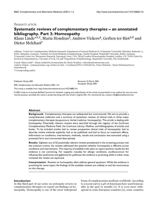 BMC Complementary and Alternative Medicine (2001) 1:4 http://www.biomedcentral.com/1472-6882/1/4
BMC Complementary and Alternative Medi-cine (2001) 1:4Research article
Systematic reviews of complementary therapies – an annotated
bibliography. Part 3: Homeopathy
Klaus Linde*1,2
, Maria Hondras3
, Andrew Vickers4
, Gerben ter Riet5,6
and
Dieter Melchart1
Address: 1
Centre for Complementary Medicine Research, Department of Internal Medicine II, Technische Universität, München, Kaiserstr. 9,
80801 München, Germany, 2
Institute for Social Medicine & Epidemiology, Charité Hospital, Humboldt University, Berlin, Germany,
3Consortial Center for Chiropractic Research, Davenport, Iowa, USA, 4Royal London Homoeopathic Hospital, London, UK, 5NHS Centre for
Reviews & Dissemination, University of York, UK and 6
Department of Epidemiology, Maastricht University, The Netherlands
E-mail: Klaus Linde* - Klaus.Linde@lrz.tu-muenchen.de; Maria Hondras - mhondras@interaccess.com;
Andrew Vickers - vickersa@mskcc.org; Gerben ter Riet - G.terRiet@EPID.UNIMASS.NL; Dieter Melchart - Dieter.Melchart@lrz.tu-
muenchen.de
*Corresponding author
Abstract
Background: Complementary therapies are widespread but controversial. We aim to provide a
comprehensive collection and a summary of systematic reviews of clinical trials in three major
complementary therapies (acupuncture, herbal medicine, homeopathy). This article is dealing with
homeopathy. Potentially relevant reviews were searched through the register of the Cochrane
Complementary Medicine Field, the Cochrane Library, Medline, and bibliographies of articles and
books. To be included articles had to review prospective clinical trials of homeopathy; had to
describe review methods explicitly; had to be published; and had to focus on treatment effects.
Information on conditions, interventions, methods, results and conclusions was extracted using a
pretested form and summarized descriptively.
Results: Eighteen out of 22 potentially relevant reviews preselected in the screening process met
the inclusion criteria. Six reviews addressed the question whether homeopathy is effective across
conditions and interventions. The majority of available trials seem to report positive results but the
evidence is not convincing. For isopathic nosodes for allergic conditions, oscillococcinum for
influenza-like syndromes and galphimia for pollinosis the evidence is promising while in other areas
reviewed the results are equivocal.
Interpretation: Reviews on homeopathy often address general questions. While the evidence is
promising for some topics the findings of the available reviews are unlikely to end the controversy
on this therapy.
Introduction
In this third part of our series on systematic reviews in
complementary therapies we report our findings on ho-
meopathy. Homeopathy is one of the most widespread
forms of complementary medicine worldwide. According
to a recent survey 3.4% of Americans have used homeop-
athy in the past 12 months [1]. It is even more wide-
spread in some European countries [2], some countries
Published: 20 July 2001
BMC Complementary and Alternative Medicine 2001, 1:4
Received: 22 March 2001
Accepted: 20 July 2001
This article is available from: http://www.biomedcentral.com/1472-6882/1/4
© 2001 Linde et al; licensee BioMed Central Ltd. Verbatim copying and redistribution of this article are permitted in any medium for any non-com-
mercial purpose, provided this notice is preserved along with the article's original URL. For commercial use, contact info@biomedcentral.com
 