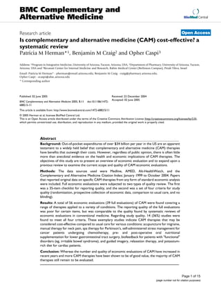 BioMed Central
Page 1 of 15
(page number not for citation purposes)
BMC Complementary and
Alternative Medicine
Open AccessResearch article
Is complementary and alternative medicine (CAM) cost-effective? a
systematic review
Patricia M Herman*1, Benjamin M Craig2 and Opher Caspi3
Address: 1Program in Integrative Medicine, University of Arizona, Tucson, Arizona, USA, 2Department of Pharmacy, University of Arizona, Tucson,
Arizona, USA and 3Recanati Center for Internal Medicine and Research, Rabin Medical Center (Beilinson Campus), Petah Tikva, Israel
Email: Patricia M Herman* - pherman@email.arizona.edu; Benjamin M Craig - craig@pharmacy.arizona.edu;
Opher Caspi - ocaspi@ahsc.arizona.edu
* Corresponding author
Abstract
Background: Out-of-pocket expenditures of over $34 billion per year in the US are an apparent
testament to a widely held belief that complementary and alternative medicine (CAM) therapies
have benefits that outweigh their costs. However, regardless of public opinion, there is often little
more than anecdotal evidence on the health and economic implications of CAM therapies. The
objectives of this study are to present an overview of economic evaluation and to expand upon a
previous review to examine the current scope and quality of CAM economic evaluations.
Methods: The data sources used were Medline, AMED, Alt-HealthWatch, and the
Complementary and Alternative Medicine Citation Index; January 1999 to October 2004. Papers
that reported original data on specific CAM therapies from any form of standard economic analysis
were included. Full economic evaluations were subjected to two types of quality review. The first
was a 35-item checklist for reporting quality, and the second was a set of four criteria for study
quality (randomization, prospective collection of economic data, comparison to usual care, and no
blinding).
Results: A total of 56 economic evaluations (39 full evaluations) of CAM were found covering a
range of therapies applied to a variety of conditions. The reporting quality of the full evaluations
was poor for certain items, but was comparable to the quality found by systematic reviews of
economic evaluations in conventional medicine. Regarding study quality, 14 (36%) studies were
found to meet all four criteria. These exemplary studies indicate CAM therapies that may be
considered cost-effective compared to usual care for various conditions: acupuncture for migraine,
manual therapy for neck pain, spa therapy for Parkinson's, self-administered stress management for
cancer patients undergoing chemotherapy, pre- and post-operative oral nutritional
supplementation for lower gastrointestinal tract surgery, biofeedback for patients with "functional"
disorders (eg, irritable bowel syndrome), and guided imagery, relaxation therapy, and potassium-
rich diet for cardiac patients.
Conclusion: Whereas the number and quality of economic evaluations of CAM have increased in
recent years and more CAM therapies have been shown to be of good value, the majority of CAM
therapies still remain to be evaluated.
Published: 02 June 2005
BMC Complementary and Alternative Medicine 2005, 5:11 doi:10.1186/1472-
6882-5-11
Received: 23 December 2004
Accepted: 02 June 2005
This article is available from: http://www.biomedcentral.com/1472-6882/5/11
© 2005 Herman et al; licensee BioMed Central Ltd.
This is an Open Access article distributed under the terms of the Creative Commons Attribution License (http://creativecommons.org/licenses/by/2.0),
which permits unrestricted use, distribution, and reproduction in any medium, provided the original work is properly cited.
 