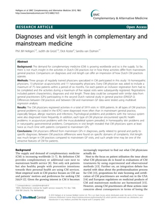 RESEARCH ARTICLE Open Access
Diagnoses and visit length in complementary and
mainstream medicine
Phil JM Heiligers1,2
, Judith de Groot1,3
, Dick Koster4
, Sandra van Dulmen1*
Abstract
Background: The demand for complementary medicine (CM) is growing worldwide and so is the supply. So far,
there is not much insight in the activities in Dutch CM practices nor in how these activities differ from mainstream
general practice. Comparisons on diagnoses and visit length can offer an impression of how Dutch CM practices
operate.
Methods: Three groups of regularly trained physicians specialized in CM participated in this study: 16 homeopathic
physicians, 13 physician acupuncturists and 11 naturopathy physicians. Every CM physician was asked to include a
maximum of 75 new patients within a period of six months. For each patient an inclusion registration form had to
be completed and the activities during a maximum of five repeat visits were subsequently registered. Registrations
included patient characteristics, diagnoses and visit length. These data could be compared with similar data from
general practitioners (GPs) participating in the second Dutch national study in general practice (DNSGP-2).
Differences between CM practices and between CM and mainstream GP data were tested using multilevel
regression analysis.
Results: The CM physicians registered activities in a total of 5919 visits in 1839 patients. In all types of CM practices
general problems (as coded in the ICPC) were diagnosed more often than in mainstream general practice,
especially fatigue, allergic reactions and infections. Psychological problems and problems with the nervous system
were also diagnosed more frequently. In addition, each type of CM physician encountered specific health
problems: in acupuncture problems with the musculoskeletal system prevailed, in homeopathy skin problems and
in naturopathy gastrointestinal problems. Comparisons in visit length revealed that CM physicians spent at least
twice as much time with patients compared to mainstream GPs.
Conclusions: CM physicians differed from mainstream GPs in diagnoses, partly related to general and partly to
specific diagnoses. Between CM practices differences were found on specific domains of complaints. Visit length
was much longer in CM practices compared to mainstream GP visits, and such ample time may be one of the
attractive features of CM for patients.
Background
The supply and demand of complementary medicine
(CM) is increasing worldwide [1-7]. By definition CM
provides complementary or additional care next to
mainstream health service [8]. Not only sick patients
but also healthy people with preventive intentions
towards their personal health are using CM services.
Most empirical work in CM practice focuses on CM use
and patients’ motives and preferences for seeking CM
[4,6,9-12]. Given the growing interest in CM it becomes
increasingly important to find out what CM physicians
actually do.
Next to the focus on patient utilization the issue about
what CM physicians do is found in evaluations of CM
treatments by using experimental and observational
methods [13]. Further on, an integration debate has
started with ideas about the professionalization process
for CM [13], propositions for state licensing and certifi-
cation of CM practitioners are worked out in the USA
[14] and European regulations on medicinal products of
CM and mainstream medicine are harmonized [15].
However, among CM practitioners all these actions raise
concerns about consequences in terms of losing the
* Correspondence: s.vandulmen@nivel.nl
1
NIVEL (Netherlands institute for health services research), P.O. Box 1568,
3500 BN Utrecht, The Netherlands
Heiligers et al. BMC Complementary and Alternative Medicine 2010, 10:3
http://www.biomedcentral.com/1472-6882/10/3
© 2010 Heiligers et al; licensee BioMed Central Ltd. This is an Open Access article distributed under the terms of the Creative
Commons Attribution License (http://creativecommons.org/licenses/by/2.0), which permits unrestricted use, distribution, and
reproduction in any medium, provided the original work is properly cited.
 
