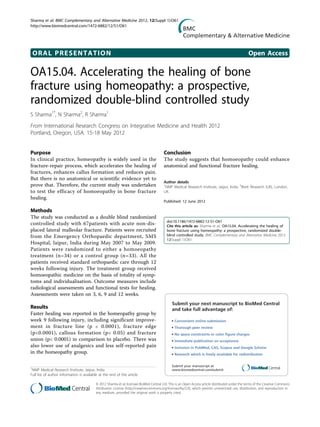 ORAL PRESENTATION Open Access
OA15.04. Accelerating the healing of bone
fracture using homeopathy: a prospective,
randomized double-blind controlled study
S Sharma1*
, N Sharma2
, R Sharma1
From International Research Congress on Integrative Medicine and Health 2012
Portland, Oregon, USA. 15-18 May 2012
Purpose
In clinical practice, homeopathy is widely used in the
fracture-repair process, which accelerates the healing of
fractures, enhances callus formation and reduces pain.
But there is no anatomical or scientific evidence yet to
prove that. Therefore, the current study was undertaken
to test the efficacy of homoeopathy in bone fracture
healing.
Methods
The study was conducted as a double blind randomized
controlled study with 67patients with acute non-dis-
placed lateral malleolar fracture. Patients were recruited
from the Emergency Orthopaedic department, SMS
Hospital, Jaipur, India during May 2007 to May 2009.
Patients were randomized to either a homoeopathy
treatment (n=34) or a control group (n=33). All the
patients received standard orthopaedic care through 12
weeks following injury. The treatment group received
homoeopathic medicine on the basis of totality of symp-
toms and individualisation. Outcome measures include
radiological assessments and functional tests for healing.
Assessments were taken on 3, 6, 9 and 12 weeks.
Results
Faster healing was reported in the homeopathy group by
week 9 following injury, including significant improve-
ment in fracture line (p < 0.0001), fracture edge
(p<0.0001), callous formation (p< 0.05) and fracture
union (p< 0.0001) in comparison to placebo. There was
also lower use of analgesics and less self-reported pain
in the homeopathy group.
Conclusion
The study suggests that homoeopathy could enhance
anatomical and functional fracture healing.
Author details
1
NMP Medical Research Institute, Jaipur, India. 2
Brett Research (UK), London,
UK.
Published: 12 June 2012
doi:10.1186/1472-6882-12-S1-O61
Cite this article as: Sharma et al.: OA15.04. Accelerating the healing of
bone fracture using homeopathy: a prospective, randomized double-
blind controlled study. BMC Complementary and Alternative Medicine 2012
12(Suppl 1):O61.
Submit your next manuscript to BioMed Central
and take full advantage of:
• Convenient online submission
• Thorough peer review
• No space constraints or color ﬁgure charges
• Immediate publication on acceptance
• Inclusion in PubMed, CAS, Scopus and Google Scholar
• Research which is freely available for redistribution
Submit your manuscript at
www.biomedcentral.com/submit1
NMP Medical Research Institute, Jaipur, India
Full list of author information is available at the end of the article
Sharma et al. BMC Complementary and Alternative Medicine 2012, 12(Suppl 1):O61
http://www.biomedcentral.com/1472-6882/12/S1/O61
© 2012 Sharma et al; licensee BioMed Central Ltd. This is an Open Access article distributed under the terms of the Creative Commons
Attribution License (http://creativecommons.org/licenses/by/2.0), which permits unrestricted use, distribution, and reproduction in
any medium, provided the original work is properly cited.
 