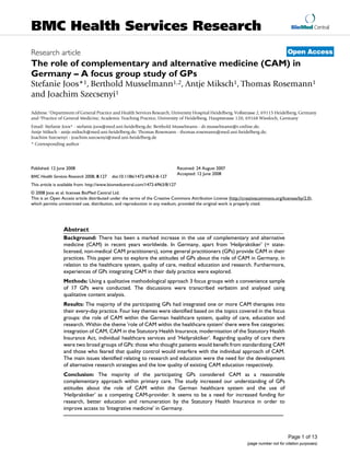 BioMed Central
Page 1 of 13
(page number not for citation purposes)
BMC Health Services Research
Open AccessResearch article
The role of complementary and alternative medicine (CAM) in
Germany – A focus group study of GPs
Stefanie Joos*1, Berthold Musselmann1,2, Antje Miksch1, Thomas Rosemann1
and Joachim Szecsenyi1
Address: 1Department of General Practice and Health Services Research, University Hospital Heidelberg, Voßstrasse 2, 69115 Heidelberg, Germany
and 2Practice of General Medicine, Academic Teaching Practice, University of Heidelberg, Hauptstrasse 120, 69168 Wiesloch, Germany
Email: Stefanie Joos* - stefanie.joos@med.uni-heidelberg.de; Berthold Musselmann - dr.musselmann@t-online.de;
Antje Miksch - antje.miksch@med.uni-heidelberg.de; Thomas Rosemann - thomas.rosemann@med.uni-heidelberg.de;
Joachim Szecsenyi - joachim.szecsenyi@med.uni-heidelberg.de
* Corresponding author
Abstract
Background: There has been a marked increase in the use of complementary and alternative
medicine (CAM) in recent years worldwide. In Germany, apart from 'Heilpraktiker' (= state-
licensed, non-medical CAM practitioners), some general practitioners (GPs) provide CAM in their
practices. This paper aims to explore the attitudes of GPs about the role of CAM in Germany, in
relation to the healthcare system, quality of care, medical education and research. Furthermore,
experiences of GPs integrating CAM in their daily practice were explored.
Methods: Using a qualitative methodological approach 3 focus groups with a convenience sample
of 17 GPs were conducted. The discussions were transcribed verbatim and analysed using
qualitative content analysis.
Results: The majority of the participating GPs had integrated one or more CAM therapies into
their every-day practice. Four key themes were identified based on the topics covered in the focus
groups: the role of CAM within the German healthcare system, quality of care, education and
research. Within the theme 'role of CAM within the healthcare system' there were five categories:
integration of CAM, CAM in the Statutory Health Insurance, modernisation of the Statutory Health
Insurance Act, individual healthcare services and 'Heilpraktiker'. Regarding quality of care there
were two broad groups of GPs: those who thought patients would benefit from standardizing CAM
and those who feared that quality control would interfere with the individual approach of CAM.
The main issues identified relating to research and education were the need for the development
of alternative research strategies and the low quality of existing CAM education respectively.
Conclusion: The majority of the participating GPs considered CAM as a reasonable
complementary approach within primary care. The study increased our understanding of GPs
attitudes about the role of CAM within the German healthcare system and the use of
'Heilpraktiker' as a competing CAM-provider. It seems to be a need for increased funding for
research, better education and remuneration by the Statutory Health Insurance in order to
improve access to 'Integrative medicine' in Germany.
Published: 12 June 2008
BMC Health Services Research 2008, 8:127 doi:10.1186/1472-6963-8-127
Received: 24 August 2007
Accepted: 12 June 2008
This article is available from: http://www.biomedcentral.com/1472-6963/8/127
© 2008 Joos et al; licensee BioMed Central Ltd.
This is an Open Access article distributed under the terms of the Creative Commons Attribution License (http://creativecommons.org/licenses/by/2.0),
which permits unrestricted use, distribution, and reproduction in any medium, provided the original work is properly cited.
 