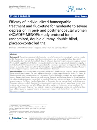 STUDY PROTOCOL Open Access
Efficacy of individualized homeopathic
treatment and fluoxetine for moderate to severe
depression in peri- and postmenopausal women
(HOMDEP-MENOP): study protocol for a
randomized, double-dummy, double-blind,
placebo-controlled trial
Emma del Carmen Macías-Cortés1,2*
, Leopoldo Aguilar-Faisal1
and Juan Asbun-Bojalil1
Abstract
Background: The perimenopausal period refers to the interval when women’s menstrual cycles become irregular
and is characterized by an increased risk of depressive symptoms. Use of homeopathy to treat depression is
widespread but there is a lack of clinical trials about its efficacy in depression in peri- and postmenopausal women.
Previous trials suggest that individualized homeopathic treatments improve depression. In classical homeopathy, an
individually selected homeopathic remedy is prescribed after a complete case history of the patient. The aim of this
study is to assess the efficacy and safety of the homeopathic individualized treatment versus placebo or fluoxetine
in peri- and postmenopausal women with moderate to severe depression.
Methods/design: A randomized, placebo-controlled, double-blind, double-dummy, three-arm trial with a six-week
follow-up study was designed. The study will be conducted in a public research hospital in Mexico City (Juárez de
México Hospital) in the outpatient service of homeopathy. One hundred eighty nine peri- and postmenopausal
women diagnosed with major depression according to the Diagnostic and Statistical Manual of Mental Disorders,
4th edition (moderate to severe intensity) will be included. The primary outcome is change in the mean total score
among groups on the 17-item Hamilton Rating Scale for Depression after the fourth and sixth week of treatment.
Secondary outcomes are: Beck Depression Inventory change in mean score, Greene’s Scale change in mean score,
response and remission rates and safety. Efficacy data will be analyzed in the intention-to-treat population. To
determine differences in the primary and secondary outcomes among groups at baseline and weeks four and six,
data will be analyzed by analysis of variance for independent measures with the Bonferroni post-hoc test.
(Continued on next page)
* Correspondence: ecmc2008@hotmail.es
1
Escuela Superior de Medicina, Instituto Politécnico Nacional, Ave. Plan de
San Luis y Salvador Díaz Mirón, Casco de Santo Tomás, CP 11340, Distrito
Federal, Mexico
2
Hospital Juárez de México, Secretaría de Salud, Ave. Instituto Politécnico
Nacional 5160, Col. Magdalena de las Salinas, CP 7760, Distrito Federal,
Mexico
TRIALS
© 2013 Macías-Cortés et al.; licensee BioMed Central Ltd. This is an Open Access article distributed under the terms of the
Creative Commons Attribution License (http://creativecommons.org/licenses/by/2.0), which permits unrestricted use,
distribution, and reproduction in any medium, provided the original work is properly cited.
Macías-Cortés et al. Trials 2013, 14:105
http://www.trialsjournal.com/content/14/1/105
 