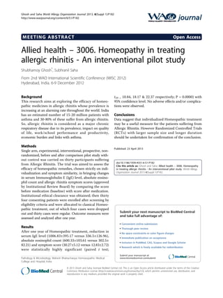 MEETING ABSTRACT Open Access
Allied health – 3006. Homeopathy in treating
allergic rhinitis - An interventional pilot study
Shubhamoy Ghosh*
, Subhranil Saha
From 2nd WAO International Scientific Conference (WISC 2012)
Hyderabad, India. 6-9 December 2012
Background
This research aims at exploring the efficacy of homeo-
pathic medicines in allergic rhinitis whose prevalence is
increasing at an alarming rate throughout the world. India
has an estimated number of 15-20 million patients with
asthma and 30-80% of these suffer from allergic rhinitis.
So, allergic rhinitis is considered as a major chronic
respiratory disease due to its prevalence, impact on quality
of life, work/school performance and productivity,
economic burden and links with asthma.
Methods
Single arm, experimental, interventional, prospective, non-
randomized, before and after comparison pilot study with-
out control was carried on thirty participants suffering
from Allergic Rhinitis. The trial was aimed to assess the
efficacy of homeopathic remedies, chosen strictly on indi-
vidualization and symptom similarity, in bringing changes
in serum Immunoglobulin E (IgE) level, absolute eosino-
phil count and allergic rhinitis symptom scores (approved
by Institutional Review Board) by comparing the score
before medication (baseline) with score after medication.
Institutional ethical clearance was obtained; then thirty
four consenting patients were enrolled after screening by
eligibility criteria and were allocated to classical Homeo-
pathic treatment, out of which four cases were dropped
out and thirty cases were regular. Outcome measures were
assessed and analyzed after one year.
Results
After one year of Homeopathic treatment, reduction in
serum IgE level (1006.83±395.17 versus 336.5±126.96),
absolute eosinophil count (600.33±103.61 versus 302.5±
82.21) and symptom score (30.27±5.12 versus 12.83±2.72)
were statistically highly significant (paired t test;
t29 = 10.84, 18.17 & 22.37 respectively; P = 0.0000) with
95% confidence level. No adverse effects and/or complica-
tions were observed.
Conclusions
Data suggest that individualized Homeopathic treatment
may be a useful measure for the patients suffering from
Allergic Rhinitis. However Randomized Controlled Trials
(RCTs) with larger sample size and longer duration
should be undertaken for confirmation of the conclusion.
Published: 23 April 2013
doi:10.1186/1939-4551-6-S1-P182
Cite this article as: Ghosh and Saha: Allied health – 3006. Homeopathy
in treating allergic rhinitis - An interventional pilot study. World Allergy
Organization Journal 2013 6(Suppl 1):P182.
Submit your next manuscript to BioMed Central
and take full advantage of:
• Convenient online submission
• Thorough peer review
• No space constraints or color ﬁgure charges
• Immediate publication on acceptance
• Inclusion in PubMed, CAS, Scopus and Google Scholar
• Research which is freely available for redistribution
Submit your manuscript at
www.biomedcentral.com/submitPathology & Microbiology, Mahesh Bhattacharyya Homoeopathic Medical
College and Hospital, India
Ghosh and Saha World Allergy Organization Journal 2013, 6(Suppl 1):P182
http://www.waojournal.org/content/6/S1/P182
© 2013 Ghosh and Saha; licensee BioMed Central Ltd. This is an Open Access article distributed under the terms of the Creative
Commons Attribution License (http://creativecommons.org/licenses/by/2.0), which permits unrestricted use, distribution, and
reproduction in any medium, provided the original work is properly cited.
 