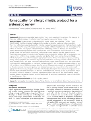 PROTOCOL Open Access
Homeopathy for allergic rhinitis: protocol for a
systematic review
Kushal Banerjee1*
, Ceire Costelloe2
, Robert T Mathie3
and Jeremy Howick4
Abstract
Background: Allergic rhinitis is a global health problem that is often treated with homeopathy. The objective of
this review will be to evaluate the effectiveness of homeopathic treatment of allergic rhinitis.
Methods/Design: The authors will conduct a systematic review. We will search Medline, CENTRAL, CINAHL,
EMBASE, AMED, CAM-Quest, Google Scholar and reference lists of identified studies up to December 2013.
The review will include randomized controlled trials that evaluate homeopathic treatment of allergic rhinitis. Studies
with participants of all ages, with acute or chronic comorbidities will be included. Patients with immunodeficiency
will not be included. The diagnosis will be based on the published guidelines of diagnosis and classification.
Studies of all homeopathy modalities (clinical, complex and classical homeopathy, and isopathy) will be included.
We will include trials with both active controls (conventional therapy, standard care) and placebo controls.
The primary outcomes are: an improvement of global symptoms recorded in validated daily or weekly diaries and
any scores from validated visual analogue scales; the total Quality of Life Score (such as the Juniper RQLQ);
individual symptoms scores which include any appropriate measures of nasal obstruction, runny nose, sneezing,
itching, and eye symptoms; and number of days requiring medication. Secondary outcomes selected will include
serum immunoglobin E (IgE) levels, individual ocular symptoms, adverse events, and the use of rescue medication.
Treatment effects will be measured by calculating the mean difference and the standardized mean difference with
95% confidence interval (CI) for continuous data. Risk ratio or, if feasible, odds ratio will be calculated with 95% CI
for dichotomous data. After assessing clinical and statistical heterogeneity, meta-analysis will be performed, if
appropriate. The individual participant will be the unit of analysis. Descriptive information on missing data will be
included about participants missing due to drop out, whether there was intention to treat or per protocol analysis
and missing statistics. A number of subgroups, homeopathic potency, age groups, and types of allergic rhinitis
(seasonal or perennial) will be analyzed. Sensitivity analysis will be performed to explore the impact of risk of bias
on overall treatment effect.
Systematic review registration: PROSPERO CRD42013006741
Keywords: Homeopathy, Homeopathic, Allergic, Allergy, Rhinitis, Hay fever, Pollinosis, Rhinorrhea, Hypersensitivity
Background
Description of the condition
Rhinitis is described as inflammation of the nasal mucosa
and includes common symptoms like nasal discharge,
itching, sneezing, nasal blockage, or congestion. There are
three types of rhinitis commonly seen in clinical practice:
allergic, non-allergic, and infective. Mixed forms also
occur [1]. Allergic rhinitis (AR) is an immunoglobin E
(IgE)-mediated immunologic response of the nasal mu-
cosa to airborne allergens such as pollens, dust, or ani-
mal dander. Inhalation of allergens in individuals with
a sensitized immune system produces degranulation of
mast cells with the release of chemical mediators.
These mediators are responsible for the symptoms of
AR. AR is clinically defined by the presence of rhinorrhea,
nasal obstruction, nasal itching, and sneezing which are
reversible spontaneously or with treatment [2]. Rhinitis af-
fects quality of life, performance and attendance at school
[3], and work. It has significant impact on healthcare costs
[4]. Allergies are responsible for an estimated annual
* Correspondence: kushal@drkbanerjee.com
1
Dr. Kalyan Banerjee’s Clinic, I-1691 Chittaranjan Park, New Delhi 110019,
India
Full list of author information is available at the end of the article
© 2014 Banerjee et al.; licensee BioMed Central Ltd. This is an Open Access article distributed under the terms of the Creative
Commons Attribution License (http://creativecommons.org/licenses/by/2.0), which permits unrestricted use, distribution, and
reproduction in any medium, provided the original work is properly credited. The Creative Commons Public Domain
Dedication waiver (http://creativecommons.org/publicdomain/zero/1.0/) applies to the data made available in this article,
unless otherwise stated.
Banerjee et al. Systematic Reviews 2014, 3:59
http://www.systematicreviewsjournal.com/content/3/1/59
 