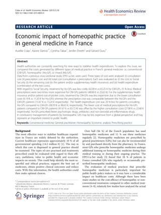 RESEARCH ARTICLE Open Access
Economic impact of homeopathic practice
in general medicine in France
Aurélie Colas1
, Karine Danno1*
, Cynthia Tabar1
, Jenifer Ehreth2
and Gérard Duru3
Abstract
Health authorities are constantly searching for new ways to stabilise health expenditures. To explore this issue, we
compared the costs generated by different types of medical practice in French general medicine: i.e. conventional
(CM-GP), homeopathic (Ho-GP), or mixed (Mx-GP).
Data from a previous cross-sectional study, EPI3 La-Ser, were used. Three types of cost were analysed: (i) consultation
cost (ii) prescription cost and (iii) total cost (consultation + prescription). Each was evaluated as: (i) the cost to Social
Security (ii) the remaining cost (to the patient and/or supplementary health insurance); and (iii) health expenditure
(combination of the two costs).
With regard to Social Security, treatment by Ho-GPs was less costly (42.00 € vs 65.25 € for CM-GPs, 35 % less). Medical
prescriptions were two-times more expensive for CM-GPs patients (48.68 € vs 25.62 €). For the supplementary health
insurance and/or patient out-of-pocket costs, treatment by CM-GPs was less expensive due to the lower consultation
costs (6.19 € vs 11.20 € for Ho-GPs) whereas the prescription cost was comparable between the Ho-GPs and the
CM-GPs patients (15.87 € vs 15.24 € respectively) . The health expenditure cost was 20 % less for patients consulting
Ho-GPs compared to CM-GPs (68.93 € vs 86.63 €, respectively). The lower cost of medical prescriptions for Ho-GPs
patients compared to CM-GPs patients (41.67 € vs 63.72 €) was offset by the higher consultation costs (27.08 € vs 22.68 €
respectively). Ho-GPs prescribed fewer psychotropic drugs, antibiotics and non-steroidal anti-inflammatory drugs.
In conclusions management of patients by homeopathic GPs may be less expensive from a global perspective and may
represent an important interest to public health.
Keywords: Conventional medicine; General practitioner; Homeopathy; Economic analysis; Prescribing practice
Background
The most effective ways to stabilise healthcare expend-
iture in France are widely debated by the authorities.
Current healthcare represents approximately 10 % of all
governmental spending (14.5 million €) [1]. The way in
which this care is dispensed in general practice should
be examined. The types of care practised and treatments
prescribed could be evaluated with regard to their effi-
cacy, usefulness, value to public health and economic
impacts on society. This could help identify the most re-
spectful and ethical practices, support the best use of
medicines, obtain positive clinical outcomes and reduce
costs. With this information, the health authorities could
then make optimal choices.
Over half (56 %) of the French population has used
homeopathic medicines and 11 % use these medicines
regularly [2]. Homeopathic medicines are prescribed by
general practitioners (GPs), but can also be recommended
by and purchased directly from the pharmacy. In France,
most GPs who prescribe homeopathic medicines undergo
additional training on homeopathic medicine during their
medical training or during their ongoing practice. The
EPI3-La-Ser study [3] found that 24 % of patients in
France consulted GPs who regularly or occasionally pre-
scribed homeopathic medicines.
The evaluation of medical practices that prescribe
homeopathic medicines is particularly important for
public-health policy makers as it may have a considerable
impact on healthcare costs. Although there have been
many studies on the cost-efficacy of homeopathic or non-
conventional treatments compared to other medical treat-
ments [4–8], relatively few studies have analysed the actual
* Correspondence: karine.danno@boiron.fr
1
Laboratoires Boiron, Laboratoires Boiron, 2 avenue de l’Ouest Lyonnais,
69510 Messimy, France
Full list of author information is available at the end of the article
© 2015 Colas et al. This is an Open Access article distributed under the terms of the Creative Commons Attribution License
(http://creativecommons.org/licenses/by/4.0), which permits unrestricted use, distribution, and reproduction in any medium,
provided the original work is properly credited. The Creative Commons Public Domain Dedication waiver (http://
creativecommons.org/publicdomain/zero/1.0/) applies to the data made available in this article, unless otherwise stated.
Colas et al. Health Economics Review (2015) 5:18
DOI 10.1186/s13561-015-0055-5
 