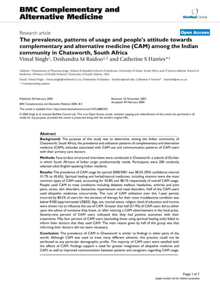 BioMed Central
Page 1 of 7
(page number not for citation purposes)
BMC Complementary and
Alternative Medicine
Open AccessResearch article
The prevalence, patterns of usage and people's attitude towards
complementary and alternative medicine (CAM) among the Indian
community in Chatsworth, South Africa
Vimal Singh1, Deshandra M Raidoo1,2 and Catherine S Harries*1
Address: 1Department of Pharmacology, Nelson R Mandela School of Medicine, University of Natal, South Africa and 2Current address: School of
Medicine, Division of Health Sciences, University of South Dakota, USA
Email: Vimal Singh - vimal.singh@webmail.co.za; Deshandra M Raidoo - draidoo@usd.edu; Catherine S Harries* - harriesk@nu.ac.za
* Corresponding author
Abstract
Background: The purpose of this study was to determine, among the Indian community of
Chatsworth, South Africa, the prevalence and utilisation patterns of complementary and alternative
medicine (CAM), attitudes associated with CAM use and communication patterns of CAM users
with their primary care doctors.
Methods: Face-to-face structured interviews were conducted in Chatsworth, a suburb of Durban
in which South Africans of Indian origin predominantly reside. Participants were 200 randomly
selected adult English-speaking Indian residents.
Results: The prevalence of CAM usage for period 2000/2001 was 38.5% (95% confidence interval
31.7% to 45.6%). Spiritual healing and herbal/natural medicines, including vitamins were the most
common types of CAM used, accounting for 42.8% and 48.1% respectively of overall CAM usage.
People used CAM to treat conditions including diabetes mellitus, headaches, arthritis and joint
pains, stress, skin disorders, backaches, hypertension and nasal disorders. Half of the CAM users
used allopathic medicines concurrently. The cost of CAM utilization over this 1-year period,
incurred by 80.5% of users for the duration of therapy for their most troublesome condition was
below R500 (approximately US$50). Age, sex, marital status, religion, level of education and income
were shown not to influence the use of CAM. Greater than half (51.9%) of CAM users did so either
upon the advice of someone they knew, or after noticing a CAM advertisement in the local press.
Seventy-nine percent of CAM users indicated that they had positive outcomes with their
treatments. Fifty four percent of CAM users (excluding those using spiritual healing only) failed to
inform their doctors that they used CAM. The main reason given by half of this group was that
informing their doctors did not seem necessary.
Conclusion: The prevalence of CAM in Chatsworth is similar to findings in other parts of the
world. Although CAM was used to treat many different ailments, this practice could not be
attributed to any particular demographic profile. The majority of CAM users were satisfied with
the effects of CAM. Findings support a need for greater integration of allopathic medicine and
CAM, as well as improved communication between patients and caregivers regarding CAM usage.
Published: 04 February 2004
BMC Complementary and Alternative Medicine 2004, 4:3
Received: 10 November 2003
Accepted: 04 February 2004
This article is available from: http://www.biomedcentral.com/1472-6882/4/3
© 2004 Singh et al; licensee BioMed Central Ltd. This is an Open Access article: verbatim copying and redistribution of this article are permitted in all
media for any purpose, provided this notice is preserved along with the article's original URL.
 