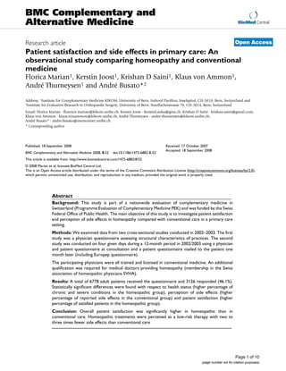 BioMed Central
Page 1 of 10
(page number not for citation purposes)
BMC Complementary and
Alternative Medicine
Open AccessResearch article
Patient satisfaction and side effects in primary care: An
observational study comparing homeopathy and conventional
medicine
Florica Marian1, Kerstin Joost1, Krishan D Saini1, Klaus von Ammon1,
André Thurneysen1 and André Busato*2
Address: 1Institute for Complementary Medicine KIKOM, University of Bern, Imhoof Pavillon, Inselspital, CH-3010, Bern, Switzerland and
2Institute for Evaluative Research in Orthopaedic Surgery, University of Bern, Stauffacherstrasse 78, CH-3014, Bern, Switzerland
Email: Florica Marian - florence.marian@kikom.unibe.ch; Kerstin Joost - KerstinLanka@gmx.ch; Krishan D Saini - krishan.saini@gmail.com;
Klaus von Ammon - klaus.vonammon@kikom.unibe.ch; André Thurneysen - andre.thurneysen@kikom.unibe.ch;
André Busato* - andre.busato@memcenter.unibe.ch
* Corresponding author
Abstract
Background: This study is part of a nationwide evaluation of complementary medicine in
Switzerland (Programme Evaluation of Complementary Medicine PEK) and was funded by the Swiss
Federal Office of Public Health. The main objective of this study is to investigate patient satisfaction
and perception of side effects in homeopathy compared with conventional care in a primary care
setting.
Methods: We examined data from two cross-sectional studies conducted in 2002–2003. The first
study was a physician questionnaire assessing structural characteristics of practices. The second
study was conducted on four given days during a 12-month period in 2002/2003 using a physician
and patient questionnaire at consultation and a patient questionnaire mailed to the patient one
month later (including Europep questionnaire).
The participating physicians were all trained and licensed in conventional medicine. An additional
qualification was required for medical doctors providing homeopathy (membership in the Swiss
association of homeopathic physicians SVHA).
Results: A total of 6778 adult patients received the questionnaire and 3126 responded (46.1%).
Statistically significant differences were found with respect to health status (higher percentage of
chronic and severe conditions in the homeopathic group), perception of side effects (higher
percentage of reported side effects in the conventional group) and patient satisfaction (higher
percentage of satisfied patients in the homeopathic group).
Conclusion: Overall patient satisfaction was significantly higher in homeopathic than in
conventional care. Homeopathic treatments were perceived as a low-risk therapy with two to
three times fewer side effects than conventional care
Published: 18 September 2008
BMC Complementary and Alternative Medicine 2008, 8:52 doi:10.1186/1472-6882-8-52
Received: 17 October 2007
Accepted: 18 September 2008
This article is available from: http://www.biomedcentral.com/1472-6882/8/52
© 2008 Marian et al; licensee BioMed Central Ltd.
This is an Open Access article distributed under the terms of the Creative Commons Attribution License (http://creativecommons.org/licenses/by/2.0),
which permits unrestricted use, distribution, and reproduction in any medium, provided the original work is properly cited.
 