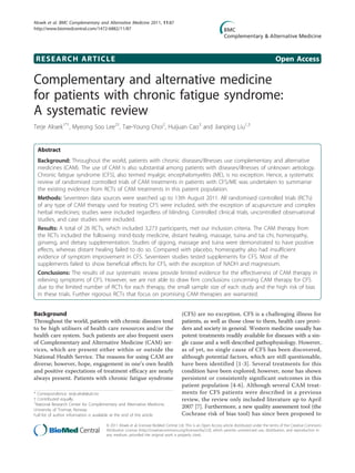 RESEARCH ARTICLE Open Access
Complementary and alternative medicine
for patients with chronic fatigue syndrome:
A systematic review
Terje Alraek1*†
, Myeong Soo Lee2†
, Tae-Young Choi2
, Huijuan Cao3
and Jianping Liu1,3
Abstract
Background: Throughout the world, patients with chronic diseases/illnesses use complementary and alternative
medicines (CAM). The use of CAM is also substantial among patients with diseases/illnesses of unknown aetiology.
Chronic fatigue syndrome (CFS), also termed myalgic encephalomyelitis (ME), is no exception. Hence, a systematic
review of randomised controlled trials of CAM treatments in patients with CFS/ME was undertaken to summarise
the existing evidence from RCTs of CAM treatments in this patient population.
Methods: Seventeen data sources were searched up to 13th August 2011. All randomised controlled trials (RCTs)
of any type of CAM therapy used for treating CFS were included, with the exception of acupuncture and complex
herbal medicines; studies were included regardless of blinding. Controlled clinical trials, uncontrolled observational
studies, and case studies were excluded.
Results: A total of 26 RCTs, which included 3,273 participants, met our inclusion criteria. The CAM therapy from
the RCTs included the following: mind-body medicine, distant healing, massage, tuina and tai chi, homeopathy,
ginseng, and dietary supplementation. Studies of qigong, massage and tuina were demonstrated to have positive
effects, whereas distant healing failed to do so. Compared with placebo, homeopathy also had insufficient
evidence of symptom improvement in CFS. Seventeen studies tested supplements for CFS. Most of the
supplements failed to show beneficial effects for CFS, with the exception of NADH and magnesium.
Conclusions: The results of our systematic review provide limited evidence for the effectiveness of CAM therapy in
relieving symptoms of CFS. However, we are not able to draw firm conclusions concerning CAM therapy for CFS
due to the limited number of RCTs for each therapy, the small sample size of each study and the high risk of bias
in these trials. Further rigorous RCTs that focus on promising CAM therapies are warranted.
Background
Throughout the world, patients with chronic diseases tend
to be high utilisers of health care resources and/or the
health care system. Such patients are also frequent users
of Complementary and Alternative Medicine (CAM) ser-
vices, which are present either within or outside the
National Health Service. The reasons for using CAM are
diverse; however, hope, engagement in one’s own health
and positive expectations of treatment efficacy are nearly
always present. Patients with chronic fatigue syndrome
(CFS) are no exception. CFS is a challenging illness for
patients, as well as those close to them, health care provi-
ders and society in general. Western medicine usually has
potent treatments readily available for diseases with a sin-
gle cause and a well-described pathophysiology. However,
as of yet, no single cause of CFS has been discovered,
although potential factors, which are still questionable,
have been identified [1-3]. Several treatments for this
condition have been explored; however, none has shown
persistent or consistently significant outcomes in this
patient population [4-6]. Although several CAM treat-
ments for CFS patients were described in a previous
review, the review only included literature up to April
2007 [7]. Furthermore, a new quality assessment tool (the
Cochrane risk of bias tool) has since been proposed to
* Correspondence: terje.alrak@uit.no
† Contributed equally
1
National Research Center for Complementary and Alternative Medicine,
University of Tromsø, Norway
Full list of author information is available at the end of the article
Alraek et al. BMC Complementary and Alternative Medicine 2011, 11:87
http://www.biomedcentral.com/1472-6882/11/87
© 2011 Alraek et al; licensee BioMed Central Ltd. This is an Open Access article distributed under the terms of the Creative Commons
Attribution License (http://creativecommons.org/licenses/by/2.0), which permits unrestricted use, distribution, and reproduction in
any medium, provided the original work is properly cited.
 