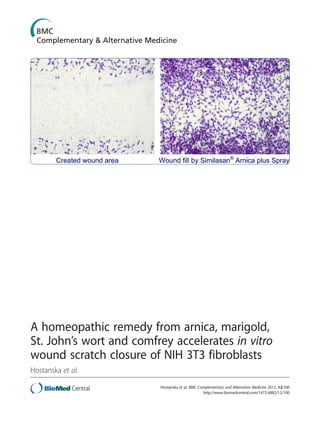 A homeopathic remedy from arnica, marigold,
St. John’s wort and comfrey accelerates in vitro
wound scratch closure of NIH 3T3 fibroblasts
Hostanska et al.
Hostanska et al. BMC Complementary and Alternative Medicine 2012, 12:100
http://www.biomedcentral.com/1472-6882/12/100
 