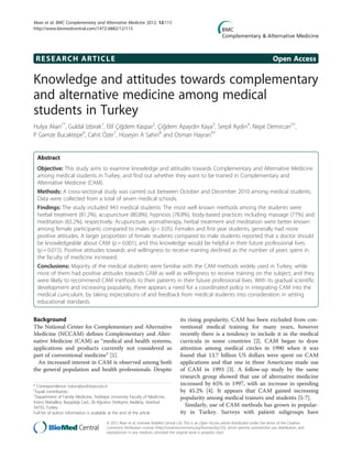 RESEARCH ARTICLE Open Access
Knowledge and attitudes towards complementary
and alternative medicine among medical
students in Turkey
Hulya Akan1*
, Guldal Izbirak1
, Elif Çiğdem Kaspar2
, Çiğdem Apaydin Kaya3
, Serpil Aydin4
, Nejat Demircan5†
,
P Gamze Bucaktepe6
, Cahit Özer7
, Hüseyin A Sahin8
and Osman Hayran9†
Abstract
Objective: This study aims to examine knowledge and attitudes towards Complementary and Alternative Medicine
among medical students in Turkey, and find out whether they want to be trained in Complementary and
Alternative Medicine (CAM).
Methods: A cross-sectional study was carried out between October and December 2010 among medical students.
Data were collected from a total of seven medical schools.
Findings: The study included 943 medical students. The most well known methods among the students were
herbal treatment (81.2%), acupuncture (80.8%), hypnosis (78.8%), body-based practices including massage (77%) and
meditation (65.2%), respectively. Acupuncture, aromatherapy, herbal treatment and meditation were better known
among female participants compared to males (p < 0.05). Females and first year students, generally had more
positive attitudes. A larger proportion of female students compared to male students reported that a doctor should
be knowledgeable about CAM (p = 0.001), and this knowledge would be helpful in their future professional lives
(p = 0.015). Positive attitudes towards and willingness to receive training declined as the number of years spent in
the faculty of medicine increased.
Conclusions: Majority of the medical students were familiar with the CAM methods widely used in Turkey, while
most of them had positive attitudes towards CAM as well as willingness to receive training on the subject, and they
were likely to recommend CAM methods to their patients in their future professional lives. With its gradual scientific
development and increasing popularity, there appears a need for a coordinated policy in integrating CAM into the
medical curriculum, by taking expectations of and feedback from medical students into consideration in setting
educational standards.
Background
The National Center for Complementary and Alternative
Medicine (NCCAM) defines Complementary and Alter-
native Medicine (CAM) as “medical and health systems,
applications and products currently not considered as
part of conventional medicine” [1].
An increased interest in CAM is observed among both
the general population and health professionals. Despite
its rising popularity, CAM has been excluded from con-
ventional medical training for many years, however
recently there is a tendency to include it in the medical
curricula in some countries [2]. CAM began to draw
attention among medical circles in 1990 when it was
found that 13.7 billion US dollars were spent on CAM
applications and that one in three Americans made use
of CAM in 1993 [3]. A follow-up study by the same
research group showed that use of alternative medicine
increased by 65% in 1997, with an increase in spending
by 45.2% [4]. It appears that CAM gained increasing
popularity among medical trainers and students [5-7].
Similarly, use of CAM methods has grown in popular-
ity in Turkey. Surveys with patient subgroups have
* Correspondence: hakan@yeditepe.edu.tr
†
Equal contributors
1
Department of Family Medicine, Yeditepe University Faculty of Medicine,
İnönü Mahallesi, Kayışdağı Cad., 26 Ağustos Yerleşimi, Kadıköy, İstanbul
34755, Turkey
Full list of author information is available at the end of the article
© 2012 Akan et al.; licensee BioMed Central Ltd. This is an Open Access article distributed under the terms of the Creative
Commons Attribution License (http://creativecommons.org/licenses/by/2.0), which permits unrestricted use, distribution, and
reproduction in any medium, provided the original work is properly cited.
Akan et al. BMC Complementary and Alternative Medicine 2012, 12:115
http://www.biomedcentral.com/1472-6882/12/115
 