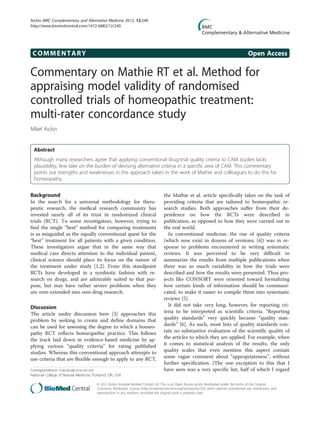 COMMENTARY Open Access
Commentary on Mathie RT et al. Method for
appraising model validity of randomised
controlled trials of homeopathic treatment:
multi-rater concordance study
Mikel Aickin
Abstract
Although many researchers agree that applying conventional drug-trial quality criteria to CAM studies lacks
plausibility, few take on the burden of devising alternative criteria in a specific area of CAM. This commentary
points out strengths and weaknesses in the approach taken in the work of Mathie and colleagues to do this for
homeopathy.
Background
In the search for a universal methodology for thera-
peutic research, the medical research community has
invested nearly all of its trust in randomized clinical
trials (RCT). To some investigators, however, trying to
find the single “best” method for comparing treatments
is as misguided as the equally conventional quest for the
“best” treatment for all patients with a given condition.
These investigators argue that in the same way that
medical care directs attention to the individual patient,
clinical science should place its focus on the nature of
the treatment under study [1,2]. From this standpoint
RCTs have developed in a symbiotic fashion with re-
search on drugs, and are admirably suited to that pur-
pose, but may have rather severe problems when they
are over-extended into non-drug research.
Discussion
The article under discussion here [3] approaches this
problem by seeking to create and define domains that
can be used for assessing the degree to which a homeo-
pathy RCT reflects homeopathic practice. This follows
the track laid down in evidence-based medicine by ap-
plying various “quality criteria” for rating published
studies. Whereas this conventional approach attempts to
use criteria that are flexible enough to apply to any RCT,
the Mathie et al. article specifically takes on the task of
providing criteria that are tailored to homeopathic re-
search studies. Both approaches suffer from their de-
pendence on how the RCTs were described in
publication, as opposed to how they were carried out in
the real world.
In conventional medicine, the rise of quality criteria
(which now exist in dozens of versions; [4]) was in re-
sponse to problems encountered in writing systematic
reviews. It was perceived to be very difficult to
summarize the results from multiple publications when
there was so much variability in how the trials were
described and how the results were presented. Thus pro-
jects like CONSORT were oriented toward formalizing
how certain kinds of information should be communi-
cated, to make it easier to compile them into systematic
reviews [5].
It did not take very long, however, for reporting cri-
teria to be interpreted as scientific criteria. “Reporting
quality standards” very quickly became “quality stan-
dards” [6]. As such, most lists of quality standards con-
tain no substantive evaluation of the scientific quality of
the articles to which they are applied. For example, when
it comes to statistical analysis of the results, the only
quality scales that even mention this aspect contain
some vague comment about “appropriateness”, without
further specification. (The one exception to this that I
have seen was a very specific list, half of which I regardCorrespondence: maickin@comcast.net
National College of Natural Medicine, Portland, OR, USA
© 2012 Aickin; licensee BioMed Central Ltd. This is an Open Access article distributed under the terms of the Creative
Commons Attribution License (http://creativecommons.org/licenses/by/2.0), which permits unrestricted use, distribution, and
reproduction in any medium, provided the original work is properly cited.
Aickin BMC Complementary and Alternative Medicine 2012, 12:240
http://www.biomedcentral.com/1472-6882/12/240
 