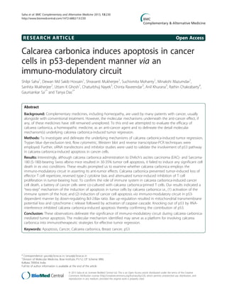 RESEARCH ARTICLE Open Access
Calcarea carbonica induces apoptosis in cancer
cells in p53-dependent manner via an
immuno-modulatory circuit
Shilpi Saha1
, Dewan Md Sakib Hossain1
, Shravanti Mukherjee1
, Suchismita Mohanty1
, Minakshi Mazumdar1
,
Sanhita Mukherjee2
, Uttam K Ghosh1
, Chaturbhuj Nayek3
, Chinta Raveendar3
, Anil Khurana3
, Rathin Chakrabarty4
,
Gaurisankar Sa1*
and Tanya Das1*
Abstract
Background: Complementary medicines, including homeopathy, are used by many patients with cancer, usually
alongside with conventional treatment. However, the molecular mechanisms underneath the anti-cancer effect, if
any, of these medicines have still remained unexplored. To this end we attempted to evaluate the efficacy of
calcarea carbonica, a homeopathic medicine, as an anti-cancer agent and to delineate the detail molecular
mechanism(s) underlying calcerea carbonica-induced tumor regression.
Methods: To investigate and delineate the underlying mechanisms of calcarea carbonica-induced tumor regression,
Trypan blue dye-exclusion test, flow cytometric, Western blot and reverse transcriptase-PCR techniques were
employed. Further, siRNA transfections and inhibitor studies were used to validate the involvement of p53 pathway
in calcarea carbonica-induced apoptosis in cancer cells.
Results: Interestingly, although calcarea carbonica administration to Ehrlich’s ascites carcinoma (EAC)- and Sarcoma-
180 (S-180)-bearing Swiss albino mice resulted in 30-35% tumor cell apoptosis, it failed to induce any significant cell
death in ex vivo conditions. These results prompted us to examine whether calcarea carbonica employs the
immuno-modulatory circuit in asserting its anti-tumor effects. Calcarea carbonica prevented tumor-induced loss of
effector T cell repertoire, reversed type-2 cytokine bias and attenuated tumor-induced inhibition of T cell
proliferation in tumor-bearing host. To confirm the role of immune system in calcarea carbonica-induced cancer
cell death, a battery of cancer cells were co-cultured with calcarea carbonica-primed T cells. Our results indicated a
“two-step” mechanism of the induction of apoptosis in tumor cells by calcarea carbonica i.e., (1) activation of the
immune system of the host; and (2) induction of cancer cell apoptosis via immuno-modulatory circuit in p53-
dependent manner by down-regulating Bcl-2:Bax ratio. Bax up-regulation resulted in mitochondrial transmembrane
potential loss and cytochrome c release followed by activation of caspase cascade. Knocking out of p53 by RNA-
interference inhibited calcarea carbonica-induced apoptosis thereby confirming the contribution of p53.
Conclusion: These observations delineate the significance of immuno-modulatory circuit during calcarea carbonica-
mediated tumor apoptosis. The molecular mechanism identified may serve as a platform for involving calcarea
carbonica into immunotherapeutic strategies for effective tumor regression.
Keywords: Apoptosis, Cancer, Calcarea carbonica, Breast cancer, p53
* Correspondence: gauri@jcbose.ac.in; tanya@jcbose.ac.in
1
Division of Molecular Medicine, Bose Institute, P1/12, CIT Scheme VIIM,
Kolkata 700054, India
Full list of author information is available at the end of the article
© 2013 Saha et al.; licensee BioMed Central Ltd. This is an Open Access article distributed under the terms of the Creative
Commons Attribution License (http://creativecommons.org/licenses/by/2.0), which permits unrestricted use, distribution, and
reproduction in any medium, provided the original work is properly cited.
Saha et al. BMC Complementary and Alternative Medicine 2013, 13:230
http://www.biomedcentral.com/1472-6882/13/230
 