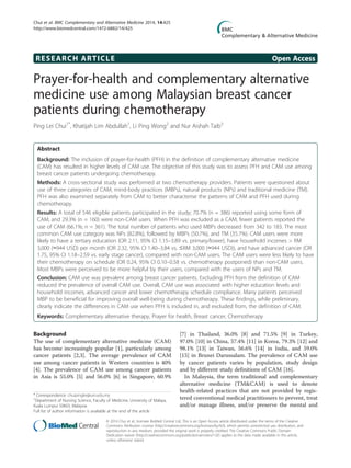 RESEARCH ARTICLE Open Access
Prayer-for-health and complementary alternative
medicine use among Malaysian breast cancer
patients during chemotherapy
Ping Lei Chui1*
, Khatijah Lim Abdullah1
, Li Ping Wong2
and Nur Aishah Taib3
Abstract
Background: The inclusion of prayer-for-health (PFH) in the definition of complementary alternative medicine
(CAM) has resulted in higher levels of CAM use. The objective of this study was to assess PFH and CAM use among
breast cancer patients undergoing chemotherapy.
Methods: A cross-sectional study was performed at two chemotherapy providers. Patients were questioned about
use of three categories of CAM, mind-body practices (MBPs), natural products (NPs) and traditional medicine (TM).
PFH was also examined separately from CAM to better characterise the patterns of CAM and PFH used during
chemotherapy.
Results: A total of 546 eligible patients participated in the study; 70.7% (n = 386) reported using some form of
CAM, and 29.3% (n = 160) were non-CAM users. When PFH was excluded as a CAM, fewer patients reported the
use of CAM (66.1%; n = 361). The total number of patients who used MBPs decreased from 342 to 183. The most
common CAM use category was NPs (82.8%), followed by MBPs (50.7%), and TM (35.7%). CAM users were more
likely to have a tertiary education (OR 2.11, 95% CI 1.15–3.89 vs. primary/lower), have household incomes > RM
3,000 (≈944 USD) per month (OR 2.32, 95% CI 1.40–3.84 vs. ≤RM 3,000 (≈944 USD)), and have advanced cancer (OR
1.75, 95% CI 1.18–2.59 vs. early stage cancer), compared with non-CAM users. The CAM users were less likely to have
their chemotherapy on schedule (OR 0.24, 95% CI 0.10–0.58 vs. chemotherapy postponed) than non-CAM users.
Most MBPs were perceived to be more helpful by their users, compared with the users of NPs and TM.
Conclusion: CAM use was prevalent among breast cancer patients. Excluding PFH from the definition of CAM
reduced the prevalence of overall CAM use. Overall, CAM use was associated with higher education levels and
household incomes, advanced cancer and lower chemotherapy schedule compliance. Many patients perceived
MBP to be beneficial for improving overall well-being during chemotherapy. These findings, while preliminary,
clearly indicate the differences in CAM use when PFH is included in, and excluded from, the definition of CAM.
Keywords: Complementary alternative therapy, Prayer for health, Breast cancer, Chemotherapy
Background
The use of complementary alternative medicine (CAM)
has become increasingly popular [1], particularly among
cancer patients [2,3]. The average prevalence of CAM
use among cancer patients in Western countries is 40%
[4]. The prevalence of CAM use among cancer patients
in Asia is 55.0% [5] and 56.0% [6] in Singapore, 60.9%
[7] in Thailand, 36.0% [8] and 71.5% [9] in Turkey,
97.0% [10] in China, 57.4% [11] in Korea, 79.3% [12] and
98.1% [13] in Taiwan, 56.6% [14] in India, and 59.0%
[15] in Brunei Darussalam. The prevalence of CAM use
by cancer patients varies by population, study design
and by different study definitions of CAM [16].
In Malaysia, the term traditional and complementary
alternative medicine (TM&CAM) is used to denote
health-related practices that are not provided by regis-
tered conventional medical practitioners to prevent, treat
and/or manage illness, and/or preserve the mental and
* Correspondence: chuipinglei@um.edu.my
1
Department of Nursing Science, Faculty of Medicine, University of Malaya,
Kuala Lumpur 50603, Malaysia
Full list of author information is available at the end of the article
© 2014 Chui et al.; licensee BioMed Central Ltd. This is an Open Access article distributed under the terms of the Creative
Commons Attribution License (http://creativecommons.org/licenses/by/4.0), which permits unrestricted use, distribution, and
reproduction in any medium, provided the original work is properly credited. The Creative Commons Public Domain
Dedication waiver (http://creativecommons.org/publicdomain/zero/1.0/) applies to the data made available in this article,
unless otherwise stated.
Chui et al. BMC Complementary and Alternative Medicine 2014, 14:425
http://www.biomedcentral.com/1472-6882/14/425
 