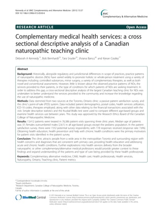 RESEARCH ARTICLE Open Access
Complementary medical health services: a cross
sectional descriptive analysis of a Canadian
naturopathic teaching clinic
Deborah A Kennedy1†
, Bob Bernhardt2†
, Tara Snyder3†
, Viviana Bancu4†
and Kieran Cooley1*
Abstract
Background: Historically, alongside regulatory and jurisdictional differences in scope of practices, practice patterns
of naturopathic doctors (NDs) have varied widely to promote holistic or whole-person treatment using a variety of
therapies including: controlled substances, minor surgery, a variety of complementary therapies, as well as both
novel and conventional assessments. However, little is known about the observed practice patterns of NDs, the
services provided to their patients, or the type of conditions for which patients of NDs are seeking treatment. In
order to address this gap, a cross-sectional descriptive analysis of the largest Canadian teaching clinic for NDs was
undertaken to better understand the services provided to the community and increase the knowledge regarding
the use of naturopathic medicine.
Methods: Data stemmed from two sources at the Toronto, Ontario clinic: a passive patient satisfaction survey, and
the clinic’s point-of-sale (POS) system. Data included patient demographics, postal codes, health services utilization,
ICD-10 codes, therapies employed, along with other data relating to the financial transactions associated with the
visit. Simple descriptive statistics and the Kruskal-Wallis test were used to compare different age-based groups and
examine health services use between years. This study was approved by the Research Ethics Board of the Canadian
College of Naturopathic Medicine.
Results: 13,412 patients were treated in 76,386 patient visits spanning three clinic years. Median age of patients
was 37; females outnumbered males (2.6:1) in all age-based groups except the pediatric population. In the patient
satisfaction survey, there were 1552 potential survey respondents; with 118 responses received (response rate: 7.6%).
Obtaining health education, health prevention and help with chronic health conditions were the primary motivators
for patient visits identified in the patient survey.
Conclusion: The clinic attracts people from a wide area in the metropolitan Toronto and surrounding region with
health concerns and diagnoses that are consistent with primary care, providing health education and addressing
acute and chronic health conditions. Further explorations into health services delivery from the broader
naturopathic or other complementary/alternative medical professions would provide greater context to these
findings and expand understanding of the patients and type of care being provided by these health professionals.
Keywords: Complementary alternative medicine, CAM, Health care, Health professionals, Health services,
Naturopathy, Ontario, Teaching clinic, Patient metrics
* Correspondence: kcooley@ccnm.edu
†
Equal contributors
1
Research Department, Canadian College of Naturopathic Medicine, Toronto,
Canada
Full list of author information is available at the end of the article
© 2015 Kennedy et al.; licensee BioMed Central. This is an Open Access article distributed under the terms of the Creative
Commons Attribution License (http://creativecommons.org/licenses/by/4.0), which permits unrestricted use, distribution, and
reproduction in any medium, provided the original work is properly credited. The Creative Commons Public Domain
Dedication waiver (http://creativecommons.org/publicdomain/zero/1.0/) applies to the data made available in this article,
unless otherwise stated.
Kennedy et al. BMC Complementary and Alternative Medicine (2015) 15:37
DOI 10.1186/s12906-015-0550-6
 
