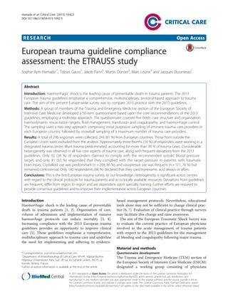 RESEARCH Open Access
European trauma guideline compliance
assessment: the ETRAUSS study
Sophie Rym Hamada1*
, Tobias Gauss2
, Jakob Pann3
, Martin Dünser3
, Marc Leone4
and Jacques Duranteau1
Abstract
Introduction: Haemorrhagic shock is the leading cause of preventable death in trauma patients. The 2013
European trauma guidelines emphasise a comprehensive, multidisciplinary, protocol-based approach to trauma
care. The aim of the present Europe-wide survey was to compare 2015 practice with the 2013 guidelines.
Methods: A group of members of the Trauma and Emergency Medicine section of the European Society of
Intensive Care Medicine developed a 50-item questionnaire based upon the core recommendations of the 2013
guidelines, employing a multistep approach. The questionnaire covered five fields: care structure and organisation,
haemodynamic resuscitation targets, fluid management, transfusion and coagulopathy, and haemorrhage control.
The sampling used a two-step approach comprising initial purposive sampling of eminent trauma care providers in
each European country, followed by snowball sampling of a maximum number of trauma care providers.
Results: A total of 296 responses were collected, 243 (81 %) from European countries. Those from outside the
European Union were excluded from the analysis. Approximately three-fourths (74 %) of responders were working in a
designated trauma centre. Blunt trauma predominated, accounting for more than 90 % of trauma cases. Considerable
heterogeneity was observed in all five core aspects of trauma care, along with frequent deviations from the 2013
guidelines. Only 92 (38 %) of responders claimed to comply with the recommended systolic blood pressure
target, and only 81 (33 %) responded that they complied with the target pressure in patients with traumatic
brain injury. Crystalloid use was predominant (n = 209; 86 %), and vasopressor use was frequent (n = 171, 76 %) but
remained controversial. Only 160 respondents (66 %) declared that they used tranexamic acid always or often.
Conclusions: This is the first European trauma survey, to our knowledge. Heterogeneity is significant across centres
with regard to the clinical protocols for trauma patients and as to locally available resources. Deviations from guidelines
are frequent, differ from region to region and are dependent upon specialty training. Further efforts are required to
provide consensus guidelines and to improve their implementation across European countries.
Introduction
Haemorrhagic shock is the leading cause of preventable
death in trauma patients [1, 2]. Organisation of care,
volume of admissions and implementation of massive
haemorrhage protocols can reduce mortality [3, 4].
Increasing compliance with the 2013 European trauma
guidelines provides an opportunity to improve clinical
care [5]. These guidelines emphasise a comprehensive,
multidisciplinary approach to trauma care and underline
the need for implementing and adhering to evidence-
based management protocols. Nevertheless, educational
tools alone may not be sufficient to change clinical prac-
tice [6, 7]. Evaluation of clinical practice through surveys
may facilitate this change and raise awareness.
The aim of the European Traumatic Shock Survey was
to evaluate the current practice of European physicians
involved in the acute management of trauma patients
with respect to the 2013 guidelines for the management
of bleeding and coagulopathy following major trauma.
Material and methods
Questionnaire development
The Trauma and Emergency Medicine (TEM) section of
the European Society of Intensive Care Medicine (ESICM)
designated a working group consisting of physicians
* Correspondence: sophiehamada@hotmail.com
1
Department of Anaesthesiology & Critical Care, AP-HP, Hôpital Bicêtre,
Hôpitaux Universitaires Paris Sud, 78 rue du Général Leclerc, 94275 Le
Kremlin Bicêtre, France
Full list of author information is available at the end of the article
© 2015 Hamada et al. Open Access This article is distributed under the terms of the Creative Commons Attribution 4.0
International License (http://creativecommons.org/licenses/by/4.0/), which permits unrestricted use, distribution, and
reproduction in any medium, provided you give appropriate credit to the original author(s) and the source, provide a link to
the Creative Commons license, and indicate if changes were made. The Creative Commons Public Domain Dedication waiver
(http://creativecommons.org/publicdomain/zero/1.0/) applies to the data made available in this article, unless otherwise stated.
Hamada et al. Critical Care (2015) 19:423
DOI 10.1186/s13054-015-1092-5
 