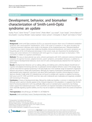 RESEARCH Open Access
Development, behavior, and biomarker
characterization of Smith-Lemli-Opitz
syndrome: an update
Audrey Thurm1
, Elaine Tierney2,4*
, Cristan Farmer1
, Phebe Albert1
, Lisa Joseph1
, Susan Swedo1
, Simona Bianconi3
,
Irena Bukelis2
, Courtney Wheeler2
, Geeta Sarphare2
, Diane Lanham2
, Christopher A. Wassif3
and Forbes D. Porter3
Abstract
Background: Smith-Lemli-Opitz syndrome (SLOS) is an autosomal recessive inborn error of cholesterol metabolism
syndrome with neurocognitive manifestations. SLOS is the result of mutations in the gene encoding the
7-dehydrocholesterol reductase, which results in the elevation of the cholesterol precursor 7-dehydrocholesterol
(7-DHC). Previous reports indicate that intellectual disability, behavioral disturbances, and autism symptoms are
frequently part of the SLOS behavioral phenotype. In the current study, we characterize the developmental
history and current behavior of 33 individuals with SLOS aged 4 to 23 years and report on biomarkers 7-DHC
and 8-DHC in relation to cognition and behavior.
Methods: This was an observational case series, wherein participants with SLOS underwent extensive behavioral
evaluation of cognitive function, adaptive function, autism symptoms, and problem behaviors, in addition to
parent report of developmental milestones. Serum and CSF were contemporaneously obtained from the majority of
participants.
Results: Developmental milestones such as walking, talking, and toileting were uniformly delayed. Overall levels of
cognitive and adaptive functioning were low; no participant received adaptive behavior scores in the average range,
and the mean level of cognitive functioning in the full sample was in the moderate range of impairment. Aggressive
behavior was present in nearly half of participants. Although the majority of participants had elevated scores on the
gold standard autism diagnostic instruments, only about half of participants received a clinical diagnosis of autism
spectrum disorder. Finally, while CSF cholesterol was not found to correlate with cognitive or adaptive functioning,
both serum and CSF 7-DHC and 8-DHC (and their ratios with cholesterol) were moderately and negatively correlated
with functioning in this group.
Conclusions: A history of developmental delay, followed by intellectual disability, is common in individuals with SLOS.
Although autism spectrum disorder appears to be a frequent diagnosis in this population, it is apparent that the low
level of functioning observed in SLOS may artificially inflate scores on standard autism assessments. Our findings
further support that cholesterol precursors 7-DHC and 8-DHC are important biomarkers of the level of functioning in
SLOS, especially regarding cognitive abilities, and thus may be to explore as mediators within the context of treatment
trials.
Trial registration: ClinicalTrials.gov, NCT00001721, NCT00064792
Keywords: Smith-Lemli-Opitz, Autism, Developmental delay, Sterols
* Correspondence: tierney@kennedykrieger.org
Audrey Thurm and Elaine Tierney are co-first authors.
2
Kennedy Krieger Institute, 716 N. Broadway, Baltimore, MD 21205, USA
4
Department of Psychiatry and Behavioral Sciences, Johns Hopkins University
School of Medicine, Baltimore, MD 21205, USA
Full list of author information is available at the end of the article
© 2016 Thurm et al. Open Access This article is distributed under the terms of the Creative Commons Attribution 4.0
International License (http://creativecommons.org/licenses/by/4.0/), which permits unrestricted use, distribution, and
reproduction in any medium, provided you give appropriate credit to the original author(s) and the source, provide a link to
the Creative Commons license, and indicate if changes were made. The Creative Commons Public Domain Dedication waiver
(http://creativecommons.org/publicdomain/zero/1.0/) applies to the data made available in this article, unless otherwise stated.
Thurm et al. Journal of Neurodevelopmental Disorders (2016) 8:12
DOI 10.1186/s11689-016-9145-x
 