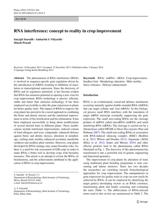 1 3
Planta (2014) 239:543–564
DOI 10.1007/s00425-013-2019-5
REVIEW
RNA interference: concept to reality in crop improvement
Satyajit Saurabh · Ambarish S. Vidyarthi ·
Dinesh Prasad 
Received: 14 December 2013 / Accepted: 21 December 2013 / Published online: 9 January 2014
© Springer-Verlag Berlin Heidelberg 2014
Keywords  RNAi · miRNA · siRNA · Crop improvement ·
Seedless fruit · Morphology alteration · Male sterility ·
Stress tolerance · Defence enhancement
Introduction
RNAi is an evolutionarily conserved defence mechanism
occurring naturally against double-stranded RNA (dsRNA)
that can target cellular and viral mRNAs. In this biologi-
cal process small RNA interferes with the translation of
target mRNA transcript eventually suppressing the gene
expression. The small non-coding RNAs are the cleavage
product of dsRNA called microRNA (miRNA) and small
interfering RNA (siRNA). The cleavage is carried out by a
ribonuclease called DICER or Dicer-like enzyme (Pare and
Hobman 2007). The small non-coding RNAs in association
with RNA-induced silencing complex (RISC) (Redfern
et al. 2013; Wilson and Doudna 2013), Argonaute (AGO)
(Riley et al. 2012; Ender and Meister 2010) and other
effector proteins lead to the phenomenon called RNAi
illustrated in Fig. 1. The discovery of this phenomenon has
transformed it into a powerful tool of genetic engineering
and functional genomics.
The improvement of crop plants by alteration of traits
using traditional plant breeding programme is time con-
suming and labour intensive. Since last two decades
the researchers are switching towards biotechnological
approaches for crop improvement. The manipulations in
gene expression for quality traits in crop can now easily be
achieved by RNAi. It can be employed by identifying the
target gene(s) developing vectors as an RNAi construct,
transforming plant and finally screening and evaluating
the traits (Table 1). The abbreviation of RNAi-relevant
terms used in this review are summarized in Table 2. The
Abstract  The phenomenon of RNA interference (RNAi)
is involved in sequence-specific gene regulation driven by
the introduction of dsRNA resulting in inhibition of trans-
lation or transcriptional repression. Since the discovery of
RNAi and its regulatory potentials, it has become evident
that RNAi has immense potential in opening a new vista for
crop improvement. RNAi technology is precise, efficient,
stable and better than antisense technology. It has been
employed successfully to alter the gene expression in plants
for better quality traits. The impact of RNAi to improve the
crop plants has proved to be a novel approach in combating
the biotic and abiotic stresses and the nutritional improve-
ment in terms of bio-fortification and bio-elimination. It has
been employed successfully to bring about modifications
of several desired traits in different plants. These modifi-
cations include nutritional improvements, reduced content
of food allergens and toxic compounds, enhanced defence
against biotic and abiotic stresses, alteration in morphol-
ogy, crafting male sterility, enhanced secondary metabolite
synthesis and seedless plant varieties. However, crop plants
developed by RNAi strategy may create biosafety risks. So,
there is a need for risk assessment of GM crops in order to
make RNAi a better tool to develop crops with biosafety
measures. This article is an attempt to review the RNAi, its
biochemistry, and the achievements attributed to the appli-
cation of RNAi in crop improvement.
S. Saurabh · D. Prasad (*) 
Department of Biotechnology, Birla Institute of Technology,
Mesra, Ranchi 835125, India
e-mail: dinesh@bitmesra.ac.in
A. S. Vidyarthi 
Department of Biotechnology, Birla Institute of Technology,
Patna, Bihar, India
 