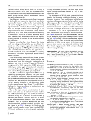 558	 Planta (2014) 239:543–564
1 3
a healthy diet for healthy world, there is a necessity to
develop bio-fortified cereals, fruits and vegetables through
enrichment with nutritionally essential elements and com-
pounds such as essential minerals, antioxidants, vitamins,
fatty acids and amino acids.
One of the most important agronomical traits that should
be developed in crop plants is the stress (biotic and abiotic)
tolerance. So, there is a need to develop plant varieties that
will tolerate phytopathogens and pests, along with chang-
ing environmental conditions like extreme temperatures,
flood, and drought, oxidative stress and changes in soil
compositions (heavy metal accumulation, salinity, decreas-
ing fertility, etc.). These plant varieties will be necessary
for food security to feed the increasing population. RNAi-
based researches have proved its potential in crop improve-
ment to overcome the problem of food security, malnutri-
tion and famine.
Rigorous researches have been designed for finding
small non-coding regulatory RNAs and reveal their bio-
genesis and effect on gene suppression; still some facts
regarding complexity of RNAi pathway and its compo-
nents has to be explained. However, the applications of
research related with small non-coding RNAs is creating
milestone for agricultural improvement, thereby improv-
ing the way of life.
RNAi has developed many novel crops such as nicotine-
free tobacco, decaffeinated coffee, nutrient fortified and
hypoallergenic crops. The genetically engineered Arctic
apples are near close to receive US approval. The apples
were produced by RNAi suppression of PPO (polyphenol
oxidase) gene making apple varieties that will not undergo
browning after being sliced. PPO-silenced apples are una-
ble to convert chlorogenic acid into quinone product.
Now, RNAi can be used in production of blue rose by
suppressing cyanidin genes; generating low lignin content
jute varieties for high-quality paper; healthier oil produc-
tion by suppressing the enzyme that converts oleic acid into
a different fatty acid; regulating flowering time in crops. It
can be a boon for production of BBrMV-resistant banana
varieties against Banana Bract Mosaic Virus (BBrMV), a
challenge for banana population in Southeast Asia and
India (Rodoni and Dale 1999).
One of the major concerns about selection of trans-
formed plant is the use of antibiotic resistance markers.
The antibiotic resistance gene may evoke environmental
concern as it may lead to antibiotic resistant microbes by
horizontal gene transfer. Alternative ways such as the use
of pmi (phosphomannose isomerase) gene, wbc19 (ABC
transporter) gene, ak (aspartate kinase) gene and dhps
(dihydrodipicolinate synthase) gene leads to positive selec-
tion (Jaiwal et al. 2002). However, the NptII gene has
earned “generally regarded as safe” status from the USFDA
(1993) as it can be used in vectors in genetic engineering
for crop development producing safe food. NptII protein
imparts kanamycin tolerance and used as a tool to select
transformed plants.
The phenomenon of RNAi cause transcriptional gene
silencing by chromatin modification leading to hetero-
chromatin formation. These modifications might become
hereditary and may cause potential adverse effects leading
to biosafety risks. The crop plants developed through RNAi
should undergo risk assessment related to food safety and
environment protection. So, there is a need to tailor custom-
ize vectors according to the necessity of crop improvement.
Nevertheless, RNAi can be highly effective for func-
tional genomics and biotechnology of perennial plants (Li
et al. 2008a). To meet the global demand for food, fibre and
fuel the production of improved crops are needed (Chapotin
and Wolt 2007), which will be provided with the advances
in RNAi technology. There are several opportunities for the
applications of RNAi in crop science for its improvement
such as stress tolerance and enhanced nutritional level.
Thus, there is huge potential of RNAi to improve the agri-
cultural yield significantly.
Acknowledgments  The Author gratefully acknowledges Birla Insti-
tute of Technology, Mesra (Ranchi) for providing fellowship to S.S.
and UGC BSR (Start-up Grant No. 20-3 (19)/2012(BSR) New Delhi
for financial support to carry out the research.
References
Aalto AP, Pasquinelli AE (2012) Small non-coding RNAs mounting a
silent revolution in gene expression. Curr Opin Cell Biol 24:1–8
Achard P, Herr A, Baulcombe DC, Harberd NP (2004) Modulation of
floral development by gibberellin-regulated microRNA. Devel-
opment. 131:3357–3365
Allen RS, Millgate AG, Chitty JA, Thisleton J, Miller JAC, Fist AJ,
Gerlach WL, Larkin PJ (2004) RNAi mediated replacement of
morphine with the non-narcotic alkaloid reticuline in opium
poppy. Nat Biotechnol 22:1559–1566
Aly R, Cholakh H, Joel DM, Leibman D, Steinitz B, Zelcer A, Naglis
A, Yarden O, Gal-On A (2009) Gene silencing of mannose
6-phosphate reductase in the parasitic weed Orobanche aegypti-
aca through the production of homologous dsRNA sequences in
the host plant. Plant Biotechnol J 7:487–498
Andika IB, Kondo H, Tamada T (2005) Evidence that RNA silencing-
mediated resistance to beet necrotic yellow vein virus is less
effective in roots than in leaves. Mol Plant-Microbe Interact.
18:194–204
Angaji SA, Hedayati SS, Hosein poor R, Samad poor S, Shiravi S,
Madani S (2010) Application of RNA interference in plants.
Plant Omics J 3:77–84
Aragão FJL, Faria JC (2009) First transgenic geminivirus-resistant
plant in the field. Nat Biotechnol 27:1086–1088
Aukerman MJ, Sakai H (2003) Regulation of flowering time and flo-
ral organ identity by a microRNA and its APETALA2-like tar-
get genes. Plant Cell 15:2730–2741
Babiarz JE, Ruby JG, Wang Y, Bartel DP, Blelloch R (2008) Mouse
ES cells express endogenous shRNAs, siRNAs, and other
Microprocessor-independent. Dicer-dependent small RNAs.
Genes Dev. 22:2773–2785
 