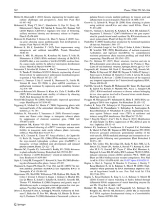 562	 Planta (2014) 239:543–564
1 3
Mittler R, Blumwald E (2010) Genetic engineering for modern agri-
culture: challenges and perspectives. Annu Rev Plant Biol
61:443–462
Mohamed R, Wang CT, Ma C, Shevchenko O, Dye SJ, Puzey JR,
Etherington E, Sheng XY, Meilan R, Strauss SH, Brunner AM
(2010) Populus CEN/TFL1 regulates first onset of flowering,
axillary meristem identity and dormancy release in Populus.
Plant J 62:674–688
Molesini B, Pandolfini T, Rotino GL, Dani V, Spena A (2009) Auc-
sia gene silencing causes parthenocarpic fruit development in
tomato. Plant Physiol 149:534–548
Molesini B, Pii Y, Pandolfini T (2012) Fruit improvement using
intragenesis and artificial microRNA. Trends Biotechnol
30:80–88
Moritoh S, Miki D, Akiyama M, Kawahara M, Izawa T, Maki H,
Shimamoto K (2005) RNAi-mediated silencing of OsGEN-L
(OsGEN-like), a new member of the RAD2/XPG nuclease fam-
ily, causes male sterility by defect of microspore development
in rice. Plant Cell Physiol 46:699–715
Nakatsuka T, Mishiba KI, Kubota A, Abe Y, Yamamura S, Nakamura
N, Tanaka Y, Nishihara M (2010) Genetic engineering of novel
flower colour by suppression of anthocyanin modification genes
in gentian. J Plant Physiol 167:231–237
Navarro L, Dunoyer P, Jay F, Arnold B, Dharmasiri N, Estelle M,
Voinnet O, Jones JD (2006) A plant miRNA contributes to
antibacterial resistance by repressing auxin signalling. Science
312:436–439
Nawaz-ul-Rehman MS, Mansoor S, Khan AA, Zafar Y, Briddon RW
(2007) RNAi-mediated male sterility of tobacco by silencing
TA29. Mol Biotechnol 36:159–165
Newell-McGloughlin M (2008) Nutritionally improved agricultural
crops. Plant Physiol 147:939–953
Niggeweg R, Michael AJ, Martin C (2004) Engineering plants with
increased levels of the antioxidant chlorogenic acid. Nat Bio-
technol 22:746–754
Nishihara M, Nakatsuka T, Yamamura S (2005) Flavonoid compo-
nents and flower color change in transgenic tobacco plants
by suppression of chalcone isomerase gene. FEBS Lett
579:6074–6078
Nizampatnam NR, Kumar VD (2011) Intron hairpin and transitive
RNAi mediated silencing of orfH522 transcripts restores male
fertility in transgenic male sterile tobacco plants expressing
orfH522. Plant Mol Biol 76:557–573
Nunes ACS, Giovanni R, Cuneo VF, Amaya-Farfan J, de Capdeville
G, Rech EL, Aragao FJL (2006) RNAi-mediated silencing of
the myo-inositol-1-phosphate synthase gene (GmMIPS1) in
transgenic soybean inhibited seed development and reduced
phytate content. Planta 224:125–132
Obembe OO, Popoola JO, Leelavathi S, Reddy SV (2011) Advances
in plant molecular farming. Biotechnol Adv 29:210–222
Octave S, Thomas D (2009) Biorefinery: toward an industrial metabo-
lism. Biochimie 91:659–664
Ogita S, Uefuji H, Yamaguchi Y, Koizumi N, Sano H (2003) Produc-
ing decaffeinated coffee plants. Nature 423:823
Okamura K, Hagen JW, Duan H, Tyler DM, Lai EC (2007) The mir-
tron pathway generates microRNA-class regulatory RNAs in
Drosophila. Cell 130:89–100
Oppermana CH, Bird DM, Williamson VM, Rokhsar DS, Burke M,
Cohn J, Cromer J, Diener S, Gajan J, Graham S, Houfek TD,
Liu Q, Mitros T, Schaff J, Schaffer R, Scholl E, Sosinski BR,
Thomas VP, Windham E (2008) Sequence and genetic map of
Meloidogyne hapla: a compact nematode genome for plant par-
asitism. Proc Natl Acad Sci USA 105:14802–21480
Orlova I, Marshall-Colón A, Schnepp J, Wood B, Varbanova M, Frid-
man E, Blakeslee JJ, Peer WA, Murphy AS, Rhodes D, Picher-
sky E, Dudareva N (2006) Reduction of benzenoid synthesis in
petunia flowers reveals multiple pathways to benzoic acid and
enhancement in auxin transport. Plant Cell 18:3458–3475
Ossowski S, Schwab R, Weigel D (2008) Gene silencing in plants
using artificial microRNAs and other small RNAs. Plant J
53:674–690
Otani M, Hamada T, Katayama K, Kitahara K, Kim SH, Takahata Y,
Suganuma T, Shimada T (2007) Inhibition of the gene expres-
sion for granule-bound starch synthase I by RNA interference in
sweet potato plants. Plant Cell Rep 26:1801–1807
Pandolfini T (2009) Seedless fruit production by hormonal regulation
of fruit set. Nutrients 1:168–177
Pant BD, Musialak-Lange M, Nuc P, May P, Buhtz A, Kehr J, Walther
D, Scheible WR (2009) Identification of nutrient-responsive
Arabidopsis and rapeseed microRNAs by comprehensive
real-time polymerase chain reaction profiling and small RNA
sequencing. Plant Physiol 150:1541–1555
Pare JM, Hobman TC (2007) Dicer: structure, function and role in
RNA-dependent gene-silencing pathways In: Polaina J, Mac-
Cabe AP (ed) Industrial enzymes, Springer, Berlin, pp 421–438
Pasquinelli AE, Reinhart BJ, Slack F, Martindale MQ, Kuroda MI,
Maller B, Hayward DC, Ball EE, Degnan B, Müller P, Spring J,
Srinivasan A, Fishman M, Finnerty J, Corbo J, Levine M, Leahy
P, Davidson E, Ruvkun G (2000) Conservation of the sequence
and temporal expression of let-7 heterochronic regulatory RNA.
Nature 408:86–89
Patil BL, Ogwok E, Wagaba H, Mohammed IU, Yadav JS, Bagewadi
B, Taylor NJ, Kreuze JF, Maruthi MN, Alicai T, Fauquet CM
(2011) RNAi-mediated resistance to diverse isolates belonging
to two virus species involved in Cassava brown streak disease.
Mol Plant Pathol 12:31–41
Pooggin M, Shivaprasad PV, Veluthambi K, Hohn T (2003) RNAi tar-
geting of DNA virus in plants. Nat Biotechnol 21:131–132
Pradeep K, Satya VK, Selvapriya M, Vijayasamundeeswari A, Lad-
halakshmi D, Paranidharan V, Rabindran R, Samiyappan R,
Balasubramanian P, Velazhahan R (2012) Engineering resist-
ance against Tobacco streak virus (TSV) in sunflower and
tobacco using RNA interference. Biol Plant 56:735–741
Qiao F, Yang Q, Wang C, Fan Y, Wu X, Zhao K (2007) Modification
of plant height via RNAi suppression of OsGA20ox2 gene in
rice. Euphytica 158:35–45
Rathore KS, Sundaram S, Sunilkumar G, Campbell LM, Puckhaber
L, Marcel S, Palle SR, Stipanovic RD, Wedegaertner TC (2012)
Ultra-low gossypol cottonseed: generational stability of the
seed-specific, RNAi-mediated phenotype and resumption of ter-
penoid profile following seed germination. Plant Biotechnol J
10:174–183
Redfern AD, Colley SM, Beveridge DJ, Ikeda N, Epis MR, Li X,
Foulds CE, Stuart LM, Barker A, Russell VJ, Ramsay K, Kob-
elke SJ, Li X, Hatchell EC, Payne C, Giles KM, Messineo A,
Gatignol A, Lanz RB, O’Malley BW, Leedman PJ (2013) RNA-
induced silencing complex (RISC) proteins PACT, TRBP, and
Dicer are SRA binding nuclear receptor coregulators. Proc Natl
Acad Sci USA 110:6536–6541. doi:10.1073/pnas.1301620110
Regina A, Bird A, Topping D, Bowden S, Freeman J, Barsby T,
Kosar-Hashemi B, Li Z, Rahman S, Morell M (2006) High-
amylose wheat generated by RNA interference improves indi-
ces of large-bowel health in rats. Proc Natl Acad Sci USA
103:3546–3551
Regina A, Kosar-Hashemi B, Ling S, Li Z, Rahman S, Morell M
(2010) Control of starch branching in barley defined through
differential RNAi suppression of starch branching enzyme IIa
and IIb. J Exp Bot 61:1469–1482
Reinhart BJ, Slack FJ, Basson M, Pasquinelli AE, Bettinger JC,
Rougvie AE, Horvitz HR, Ruvkun G (2000) The 21-nucleotide
let-7 RNA regulates developmental timing in Caenorhabditis
elegans. Nature 403:901–906
 