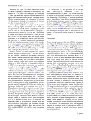 551Planta (2014) 239:543–564	
1 3
Siritungam and Sayre (2003) have reduced the linama-
rin content, a cyanogenic substance in cassava plants. Jør-
gensen et al. (2005) used RNAi to suppress the cytochrome
P450 enzyme production inhibiting the biosynthesis of lin-
amarin and lotaustralin, and generated transgenic cassava
(Manihot esculenta) plants with elimination of less than
1 % of cyanogenic glucosides from leaves and 92 % reduc-
tion of cyanogenic glucosides from tubers.
Allium species synthesize a unique set of cysteine-
derived secondary sulphur metabolites such as S-alk (en)
yl-l-cys sulfoxides, which include S-2-propenyl-l-cysteine
sulfoxide (alliin or 2-PRENCSO) and trans-S-1-propenyl-l-
cysteine sulfoxide (isoalliin or 1-PRENCSO). On disruption
of tissues, these cysteine derivatives are cleaved by allii-
nase (EC 4.4.1.4) into sulfenic acids and volatile sulphur
compounds giving characteristic flavour and bioactivity.
The conversion of 1-propenyl sulfenic acid to propanthial
S-oxide (tear-inducing, lachrymatory factor, LF) is mediated
by an enzyme, named lachrymatory factor synthase (LFS).
Eady et al. (2008) suppressed lfs gene by hpRNAi using
35S CaMV promoter reducing LFS activity in wounded
onion resulting in the production of tearless onion.
People of countries like India, Bangladesh and Ethiopia,
consume grass pea (Lathyrus sativus). Grass pea or chick-
ling pea contains a neurotoxin, beta-N-oxalyl-ami-noala-
nine-l-alanine (BOAA), which can cause paralytic disease
called lathyrism (Spencer et al. 1986). BOAA is also known
to impart immunity to plant under extreme stress conditions,
but the use of RNAi technology in bringing down the level
of BOAA to an appropriate concentration can render the
crop safe for its consumption (Angaji et al. 2010).
Cotton seeds are rich in dietary protein but unsuitable
for human consumption because of their toxic terpenoid
content, gossypol. Gossypol is a cardio and hepatotoxic ter-
penoid, which makes it unsafe for human and monogastric
animal consumption (Risco and Chase 1997). Gossypol is
also important in plant defence mechanism as it provides
protection against insects and pathogens. So utilizing seed-
specific promoter does not affect terpenoid level in leaves
and other parts of cotton plant. RNAi has been used to pro-
duce cotton stocks with seeds containing lower levels of
delta-cadinene synthase, a key enzyme in gossypol biosyn-
thesis pathway, without affecting the enzyme’s production
in other parts of the plant, where gossypol is important in
preventing damage from plant pests. It has been reported
that the transgenic cotton seeds have about 99 % reduced
gossypol content as compared to wild types (Sunilkumar
et al. 2006). Recently, Rathore et al. (2012) reported that
RNAi-knockdown of delta-cadinene synthase gene was
used to engineer cotton plants that produced ultra-low
gossypol cottonseed (ULGCS). They also showed that
RNAi-mediated ULGCS trait exhibited multi-generational
stability.
As nor-nicotine is the precursor of a carcino-
genic, tobacco-specific nitrosamine (TSNA), N′-
nitrosonornicotine (NNN) (Hecht 1998) and the conversion
of nicotine to nor-nicotine is mediated by an enzyme nico-
tine demethylase. The inhibition of nicotine demethylase
activity is an effective mean of decreasing significantly the
level of defined carcinogen present in tobacco products.
Gavilano et al. (2006) used RNAi for silencing the N-dem-
ethylase (CYP82E4) gene for suppressing the conversion
of nicotine to nor-nicotine in tobacco (Nicotiana tabacum).
Further, Lewis et al. (2008) developed RNAi-silenced nico-
tine demethylase transgenic lines of burley tobacco line
(DH98-325-5) exhibiting sixfold decrease in nor-nicotine
content.
Therapeutics
Recent finding has proved the role of RNAi in therapeu-
tics. Yuki et al. (2012) demonstrated utilization of efficient
advance MucoRice system for generating highly immuno-
genic mucosal vaccines. They used RNAi suppression of
a combination of major rice endogenous storage proteins
(13 kDa prolamin and glutelin A), and could express highly
a vaccine comprising the 45 kDa C-terminal half of the
heavy chain of botulinum type A neurotoxin (BoHc), at an
average of 100 μg per seed (MucoRice-BoHc). MucoRice-
BoHc could induce high levels of mucosal immune
response when nasally administered together with mucosal
adjuvant. Mice were immunized with nasal vaccine com-
posed of 25 μg of MucoRice-BoHc and mucosal adjuvant.
Results suggested that MucoRice-BoHc with nontoxic chi-
mera adjuvant CTA/LTB has the potential to be used as a
promising nasal vaccine against botulism.
Vaucheret and Chupeau (2012) have mentioned exog-
enous plant miRNAs are present in the sera and tissues of
various animals and that these exogenous plant miRNAs are
primarily acquired orally, through food intake directly influ-
ence gene expression in animals after migration through
the plasma/sera and delivery to specific organs. Zhang et al.
(2012a) have reported a surprising finding that plant miR-
NAs acquired orally through food are present in the sera and
tissues of various animals and can regulate the expression
of target genes in mammals. In the sera of healthy Chinese
men and women, MIR168a of rice is found highly enriched
plant miRNA. In vitro and in vivo studies have demon-
strated that MIR168a could bind to the human/mouse low-
density lipoprotein receptor adapter protein 1 (LDLRAP1)
mRNA, inhibit LDLRAP1 expression in liver decreas-
ing LDL removal from mouse plasma leading to increase
in LDL content. This phenomenon shows the therapeutic
potential of exogenous supply of plant-derived miRNA to
regulate the expression of specific gene in cross-kingdom
such as human beings.
 