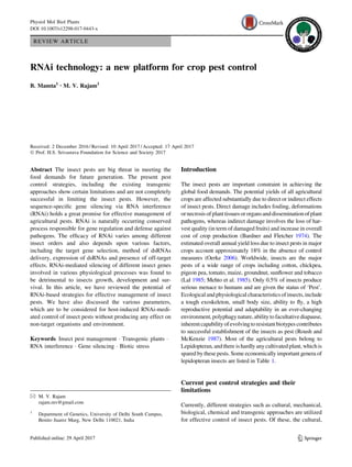 REVIEW ARTICLE
RNAi technology: a new platform for crop pest control
B. Mamta1 • M. V. Rajam1
Received: 2 December 2016 / Revised: 10 April 2017 / Accepted: 17 April 2017
Ó Prof. H.S. Srivastava Foundation for Science and Society 2017
Abstract The insect pests are big threat in meeting the
food demands for future generation. The present pest
control strategies, including the existing transgenic
approaches show certain limitations and are not completely
successful in limiting the insect pests. However, the
sequence-speciﬁc gene silencing via RNA interference
(RNAi) holds a great promise for effective management of
agricultural pests. RNAi is naturally occurring conserved
process responsible for gene regulation and defense against
pathogens. The efﬁcacy of RNAi varies among different
insect orders and also depends upon various factors,
including the target gene selection, method of dsRNAs
delivery, expression of dsRNAs and presence of off-target
effects. RNAi-mediated silencing of different insect genes
involved in various physiological processes was found to
be detrimental to insects growth, development and sur-
vival. In this article, we have reviewed the potential of
RNAi-based strategies for effective management of insect
pests. We have also discussed the various parameters,
which are to be considered for host-induced RNAi-medi-
ated control of insect pests without producing any effect on
non-target organisms and environment.
Keywords Insect pest management Á Transgenic plants Á
RNA interference Á Gene silencing Á Biotic stress
Introduction
The insect pests are important constraint in achieving the
global food demands. The potential yields of all agricultural
crops are affected substantially due to direct or indirect effects
of insect pests. Direct damage includes fouling, deformations
ornecrosisof planttissuesororgansanddisseminationof plant
pathogens, whereas indirect damage involves the loss of har-
vest quality (in term of damaged fruits) and increase in overall
cost of crop production (Bardner and Fletcher 1974). The
estimated overall annual yield loss due to insect pests in major
crops account approximately 18% in the absence of control
measures (Oerke 2006). Worldwide, insects are the major
pests of a wide range of crops including cotton, chickpea,
pigeon pea, tomato, maize, groundnut, sunﬂower and tobacco
(Lal 1985; Mehto et al. 1985). Only 0.5% of insects produce
serious menace to humans and are given the status of ‘Pest’.
Ecologicaland physiological characteristicsofinsects,include
a tough exoskeleton, small body size, ability to ﬂy, a high
reproductive potential and adaptability in an ever-changing
environment,polyphagynature,abilitytofacultativediapause,
inherentcapabilityofevolvingtoresistantbiotypescontributes
to successful establishment of the insects as pest (Roush and
McKenzie 1987). Most of the agricultural pests belong to
Lepidopteran, andthere is hardly anycultivated plant, whichis
spared by these pests. Some economically important genera of
lepidopteran insects are listed in Table 1.
Current pest control strategies and their
limitations
Currently, different strategies such as cultural, mechanical,
biological, chemical and transgenic approaches are utilized
for effective control of insect pests. Of these, the cultural,
& M. V. Rajam
rajam.mv@gmail.com
1
Department of Genetics, University of Delhi South Campus,
Benito Juarez Marg, New Delhi 110021, India
123
Physiol Mol Biol Plants
DOI 10.1007/s12298-017-0443-x
 