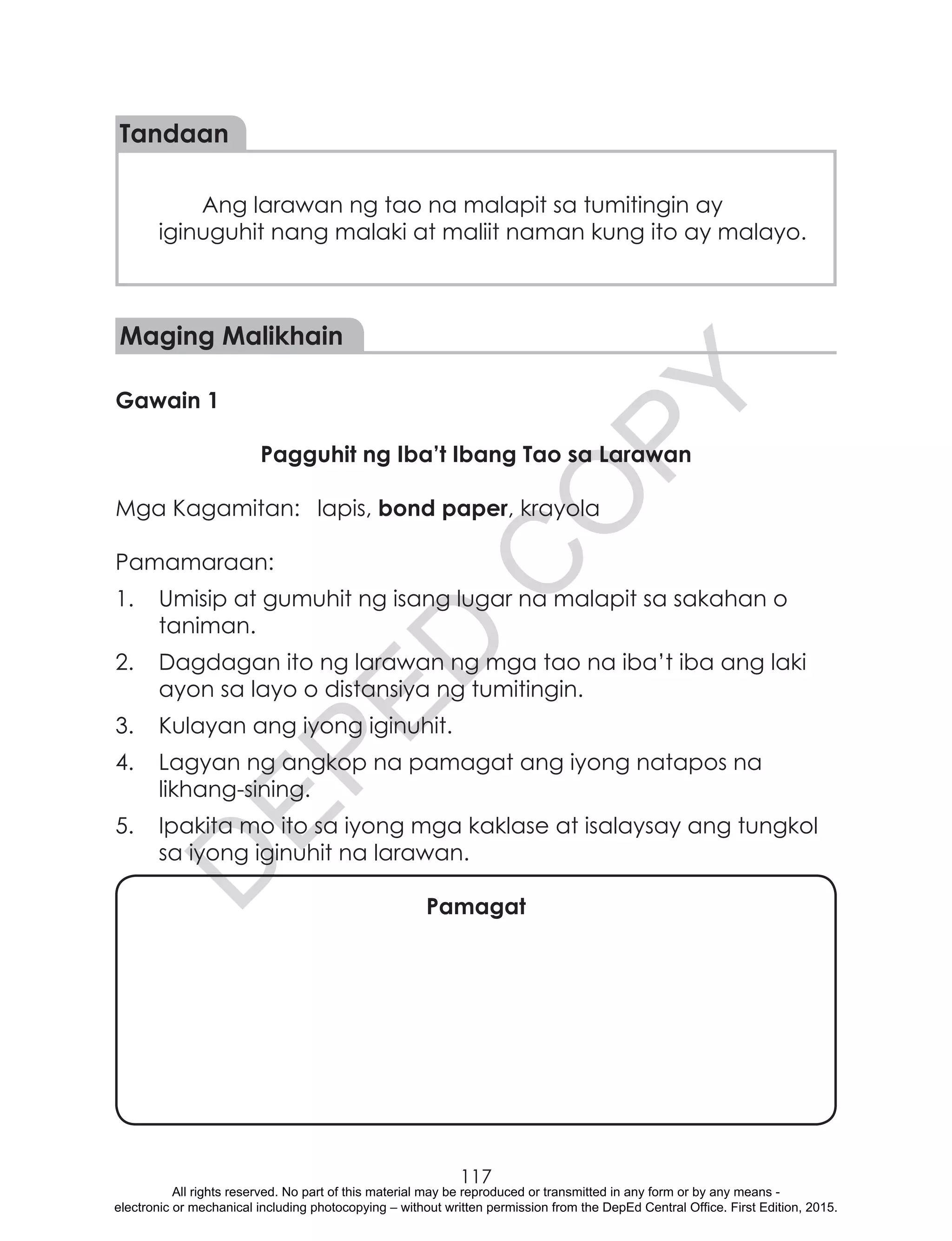 D
EPED
C
O
PY
117
Tandaan
Ang larawan ng tao na malapit sa tumitingin ay
iginuguhit nang malaki at maliit naman kung ito ay malayo.
Maging Malikhain
Gawain 1
Pagguhit ng Iba’t Ibang Tao sa Larawan
Mga Kagamitan:	 lapis, bond paper, krayola
Pamamaraan:
1.	 Umisip at gumuhit ng isang lugar na malapit sa sakahan o
taniman.
2.	 Dagdagan ito ng larawan ng mga tao na iba’t iba ang laki
ayon sa layo o distansiya ng tumitingin.
3.	 Kulayan ang iyong iginuhit.
4.	 Lagyan ng angkop na pamagat ang iyong natapos na
likhang-sining.
5.	 Ipakita mo ito sa iyong mga kaklase at isalaysay ang tungkol
sa iyong iginuhit na larawan.
Pamagat
All rights reserved. No part of this material may be reproduced or transmitted in any form or by any means -
electronic or mechanical including photocopying – without written permission from the DepEd Central Office. First Edition, 2015.
 
