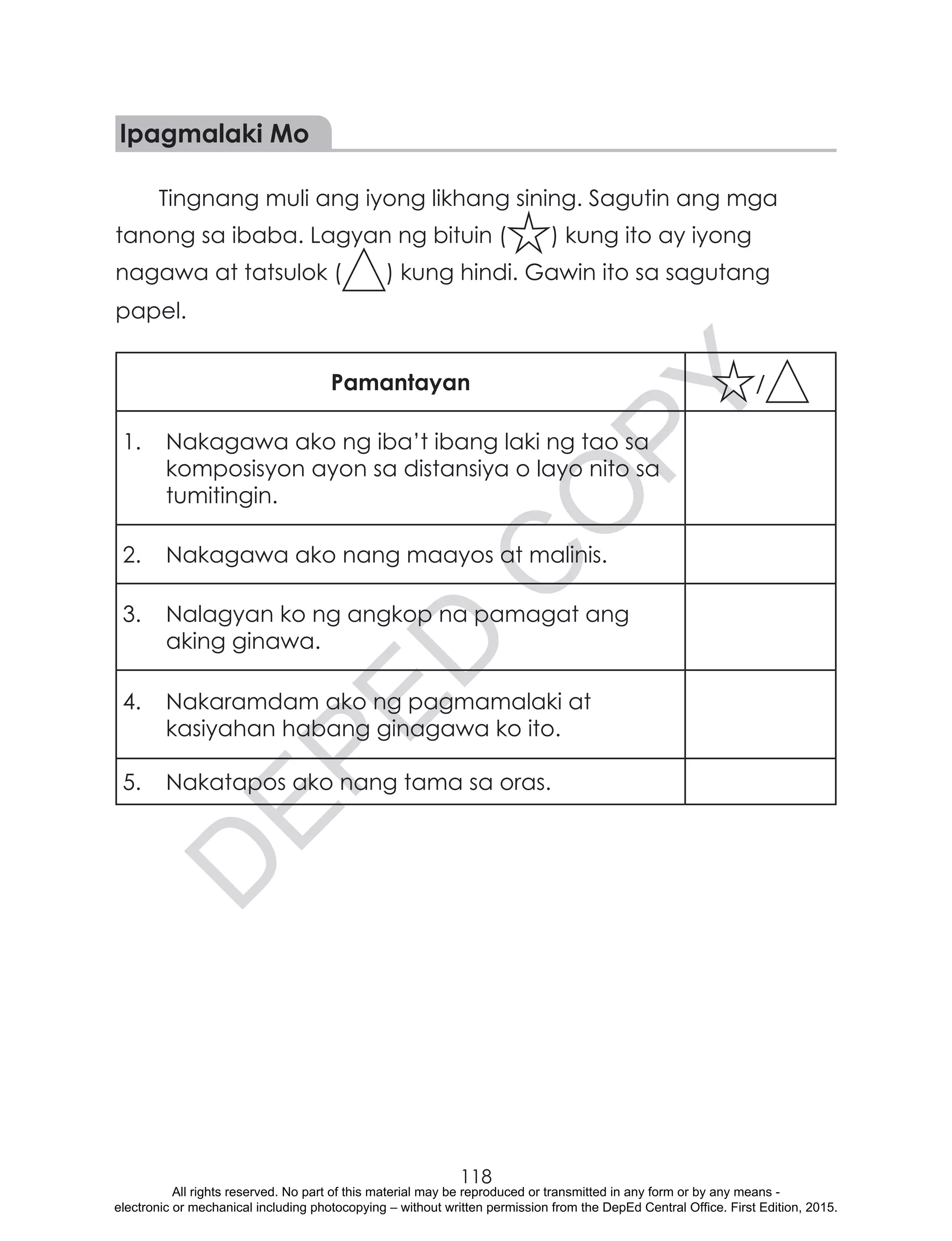 D
EPED
C
O
PY
118
Ipagmalaki Mo
Tingnang muli ang iyong likhang sining. Sagutin ang mga
tanong sa ibaba. Lagyan ng bituin ( ) kung ito ay iyong
nagawa at tatsulok ( ) kung hindi. Gawin ito sa sagutang
papel.
Pamantayan /
1.	 Nakagawa ako ng iba’t ibang laki ng tao sa
komposisyon ayon sa distansiya o layo nito sa
tumitingin.
2.	 Nakagawa ako nang maayos at malinis.
3.	 Nalagyan ko ng angkop na pamagat ang
aking ginawa.
4.	 Nakaramdam ako ng pagmamalaki at
kasiyahan habang ginagawa ko ito.	
5.	 Nakatapos ako nang tama sa oras.
All rights reserved. No part of this material may be reproduced or transmitted in any form or by any means -
electronic or mechanical including photocopying – without written permission from the DepEd Central Office. First Edition, 2015.
 
