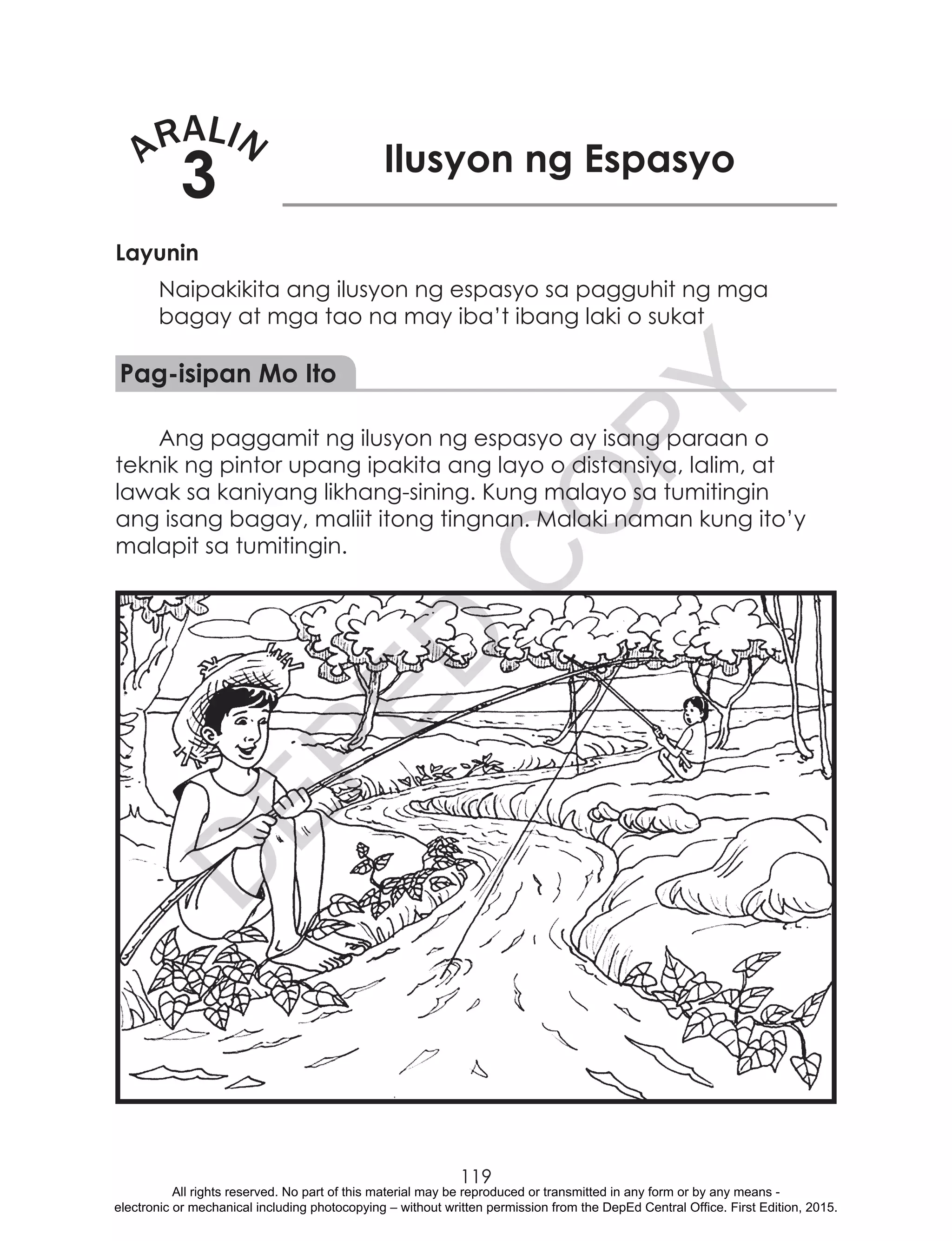 D
EPED
C
O
PY
119
ARALIN
3 Ilusyon ng Espasyo
Layunin
Naipakikita ang ilusyon ng espasyo sa pagguhit ng mga
bagay at mga tao na may iba’t ibang laki o sukat
Pag-isipan Mo Ito
Ang paggamit ng ilusyon ng espasyo ay isang paraan o
teknik ng pintor upang ipakita ang layo o distansiya, lalim, at
lawak sa kaniyang likhang-sining. Kung malayo sa tumitingin
ang isang bagay, maliit itong tingnan. Malaki naman kung ito’y
malapit sa tumitingin.
All rights reserved. No part of this material may be reproduced or transmitted in any form or by any means -
electronic or mechanical including photocopying – without written permission from the DepEd Central Office. First Edition, 2015.
 