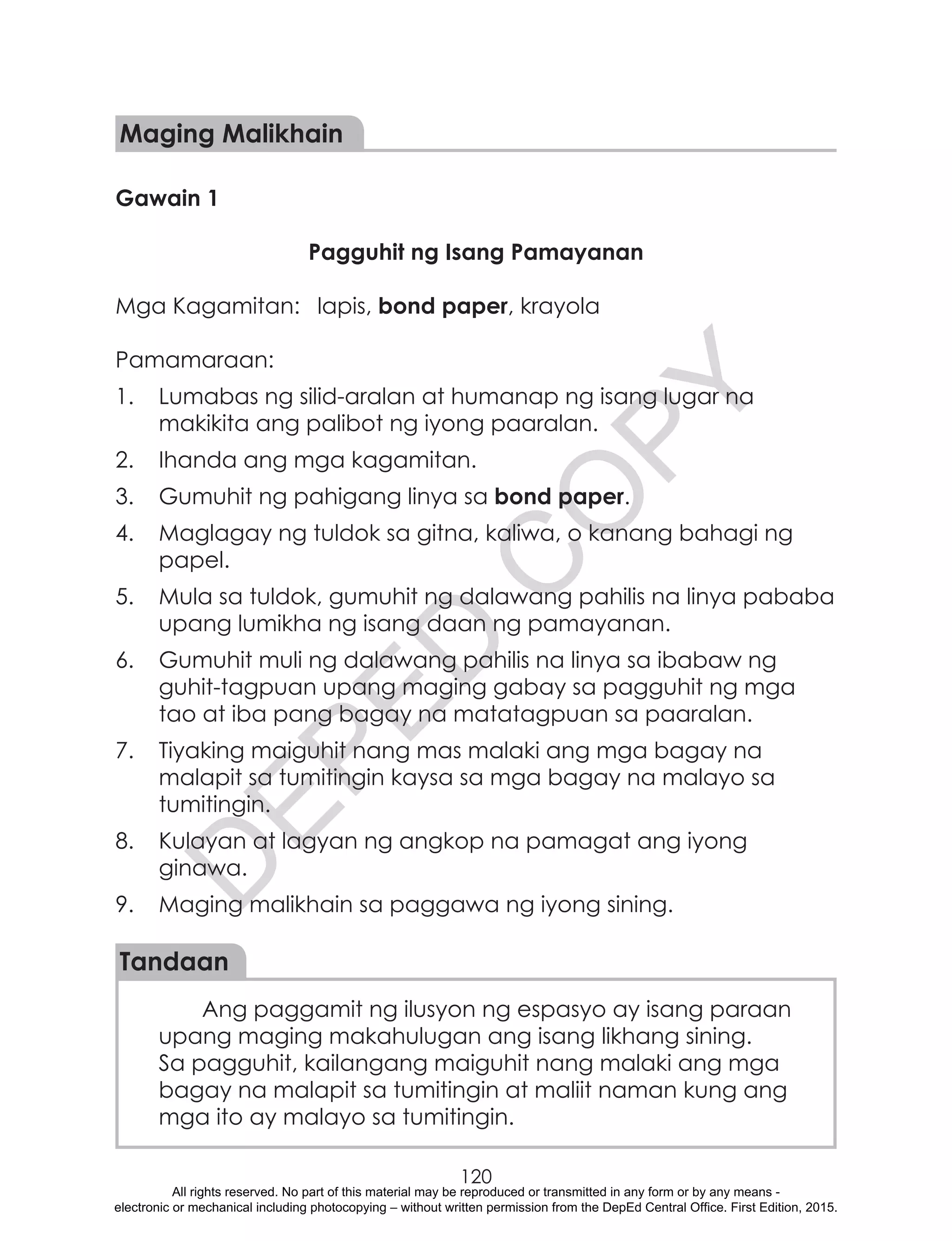D
EPED
C
O
PY
120
Maging Malikhain
Gawain 1
Pagguhit ng Isang Pamayanan
Mga Kagamitan:	 lapis, bond paper, krayola
Pamamaraan:
1.	 Lumabas ng silid-aralan at humanap ng isang lugar na
makikita ang palibot ng iyong paaralan.
2.	 Ihanda ang mga kagamitan.
3.	 Gumuhit ng pahigang linya sa bond paper.
4.	 Maglagay ng tuldok sa gitna, kaliwa, o kanang bahagi ng
papel.
5.	 Mula sa tuldok, gumuhit ng dalawang pahilis na linya pababa
upang lumikha ng isang daan ng pamayanan.
6.	 Gumuhit muli ng dalawang pahilis na linya sa ibabaw ng
guhit-tagpuan upang maging gabay sa pagguhit ng mga
tao at iba pang bagay na matatagpuan sa paaralan.
7.	 Tiyaking maiguhit nang mas malaki ang mga bagay na
malapit sa tumitingin kaysa sa mga bagay na malayo sa
tumitingin.
8.	 Kulayan at lagyan ng angkop na pamagat ang iyong
ginawa.
9.	 Maging malikhain sa paggawa ng iyong sining.
Tandaan
Ang paggamit ng ilusyon ng espasyo ay isang paraan
upang maging makahulugan ang isang likhang sining.
Sa pagguhit, kailangang maiguhit nang malaki ang mga
bagay na malapit sa tumitingin at maliit naman kung ang
mga ito ay malayo sa tumitingin.
All rights reserved. No part of this material may be reproduced or transmitted in any form or by any means -
electronic or mechanical including photocopying – without written permission from the DepEd Central Office. First Edition, 2015.
 