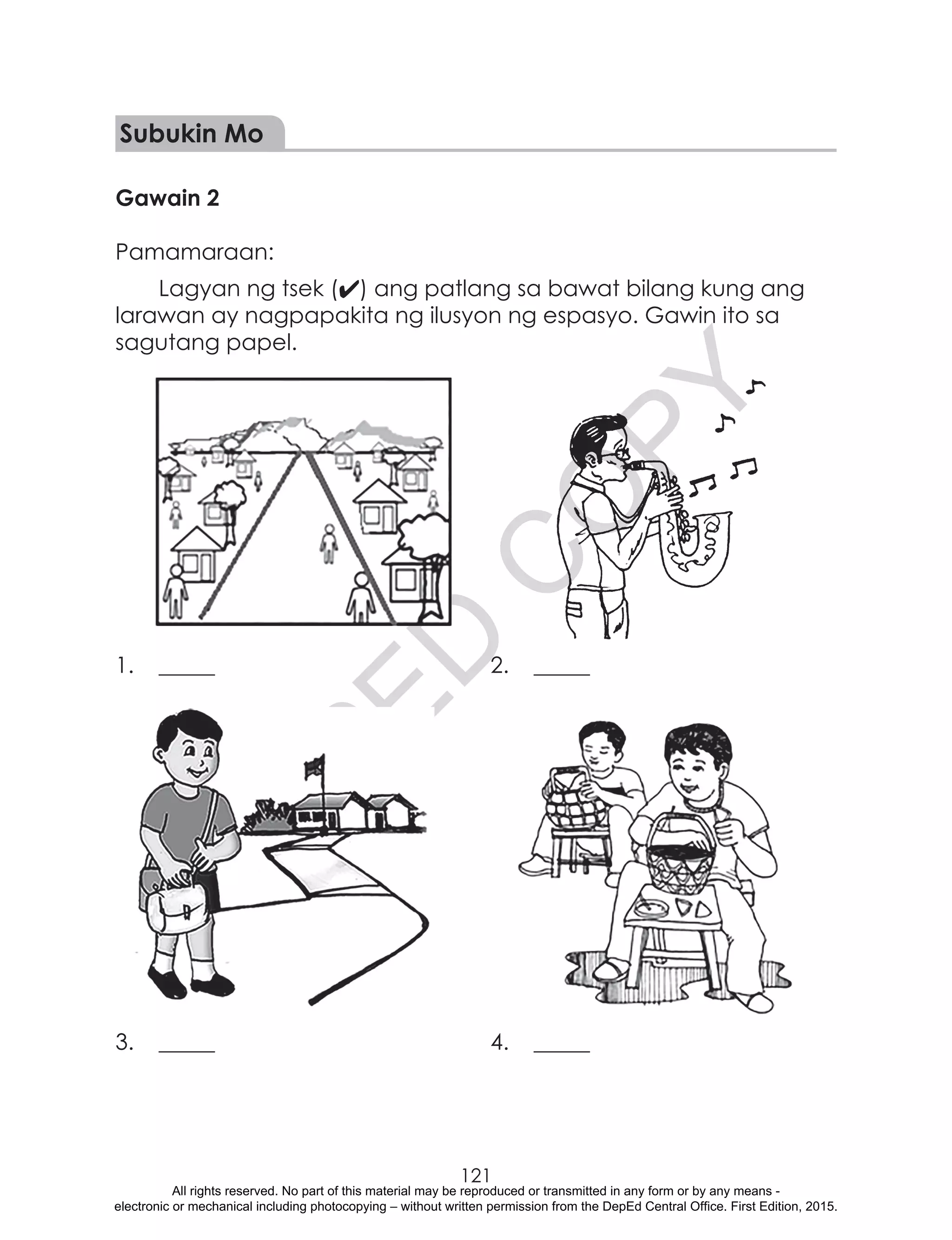 D
EPED
C
O
PY
121
Subukin Mo
Gawain 2
Pamamaraan:
Lagyan ng tsek (4) ang patlang sa bawat bilang kung ang
larawan ay nagpapakita ng ilusyon ng espasyo. Gawin ito sa
sagutang papel.
1.	_____	 2.	_____
3.	_____	 4.	_____
All rights reserved. No part of this material may be reproduced or transmitted in any form or by any means -
electronic or mechanical including photocopying – without written permission from the DepEd Central Office. First Edition, 2015.
 