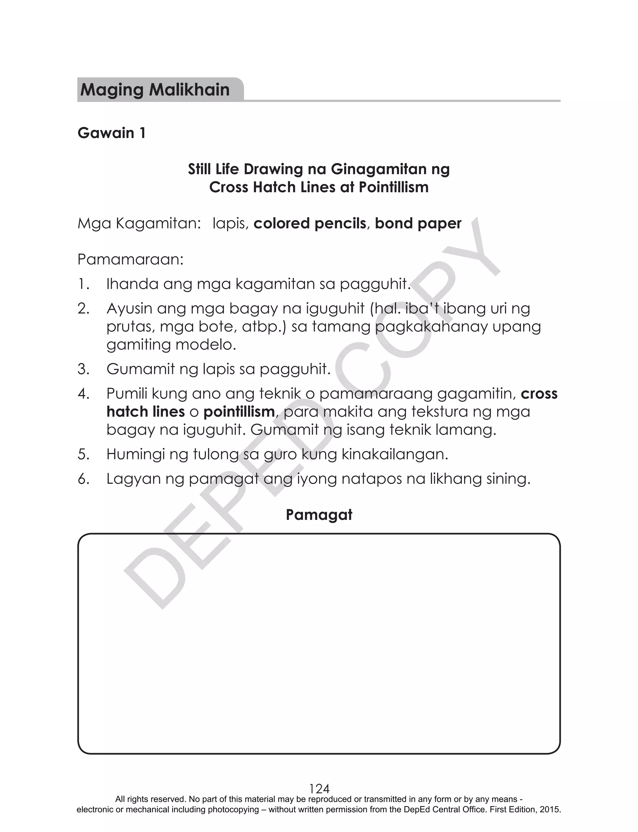 D
EPED
C
O
PY
124
Maging Malikhain
Gawain 1
Still Life Drawing na Ginagamitan ng
Cross Hatch Lines at Pointillism
Mga Kagamitan:	 lapis, colored pencils, bond paper
Pamamaraan:
1.	 Ihanda ang mga kagamitan sa pagguhit.
2.	 Ayusin ang mga bagay na iguguhit (hal. iba’t ibang uri ng
prutas, mga bote, atbp.) sa tamang pagkakahanay upang
gamiting modelo.
3.	 Gumamit ng lapis sa pagguhit.
4.	 Pumili kung ano ang teknik o pamamaraang gagamitin, cross
hatch lines o pointillism, para makita ang tekstura ng mga
bagay na iguguhit. Gumamit ng isang teknik lamang.
5.	 Humingi ng tulong sa guro kung kinakailangan.
6.	 Lagyan ng pamagat ang iyong natapos na likhang sining.
Pamagat
All rights reserved. No part of this material may be reproduced or transmitted in any form or by any means -
electronic or mechanical including photocopying – without written permission from the DepEd Central Office. First Edition, 2015.
 