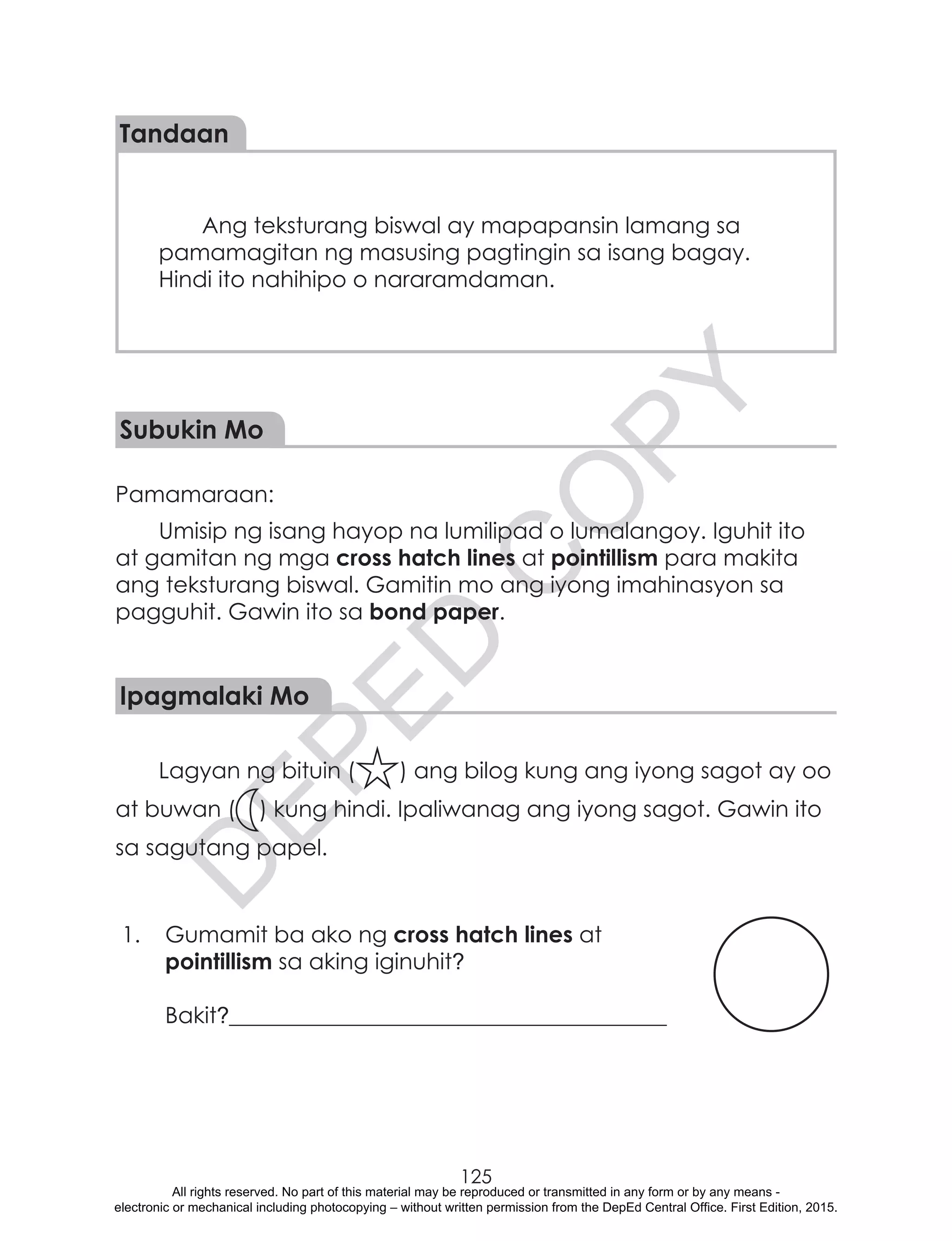 D
EPED
C
O
PY
125
Ang teksturang biswal ay mapapansin lamang sa
pamamagitan ng masusing pagtingin sa isang bagay.
Hindi ito nahihipo o nararamdaman.
Tandaan
Subukin Mo
Pamamaraan:	
Umisip ng isang hayop na lumilipad o lumalangoy. Iguhit ito
at gamitan ng mga cross hatch lines at pointillism para makita
ang teksturang biswal. Gamitin mo ang iyong imahinasyon sa
pagguhit. Gawin ito sa bond paper.
Ipagmalaki Mo
Lagyan ng bituin ( ) ang bilog kung ang iyong sagot ay oo
at buwan ( ) kung hindi. Ipaliwanag ang iyong sagot. Gawin ito
sa sagutang papel.
1.	 Gumamit ba ako ng cross hatch lines at
pointillism sa aking iginuhit?
		
Bakit?_______________________________________
All rights reserved. No part of this material may be reproduced or transmitted in any form or by any means -
electronic or mechanical including photocopying – without written permission from the DepEd Central Office. First Edition, 2015.
 