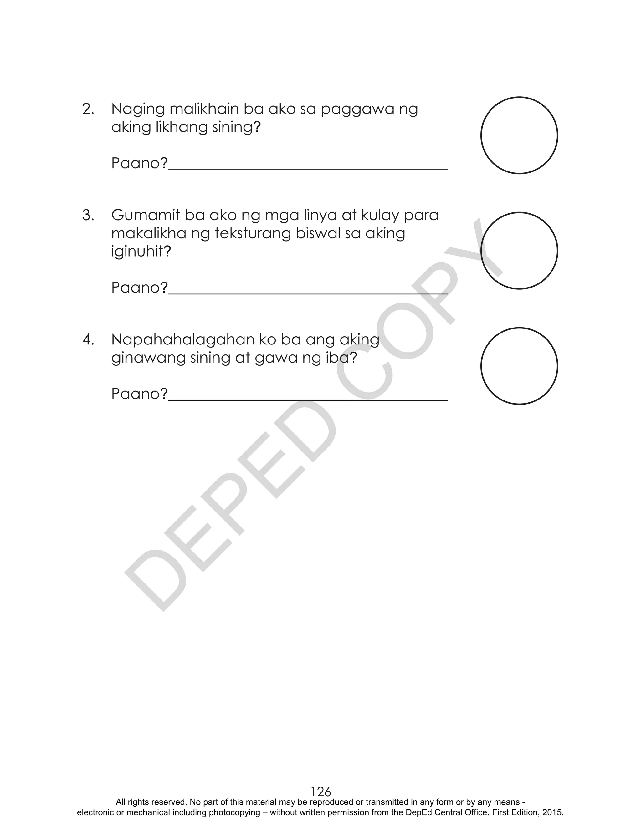 D
EPED
C
O
PY
126
2.	 Naging malikhain ba ako sa paggawa ng
aking likhang sining?
Paano?_____________________________________
3.	 Gumamit ba ako ng mga linya at kulay para
makalikha ng teksturang biswal sa aking
iginuhit?
Paano?_____________________________________
4.	 Napahahalagahan ko ba ang aking
ginawang sining at gawa ng iba?
Paano?_____________________________________
All rights reserved. No part of this material may be reproduced or transmitted in any form or by any means -
electronic or mechanical including photocopying – without written permission from the DepEd Central Office. First Edition, 2015.
 