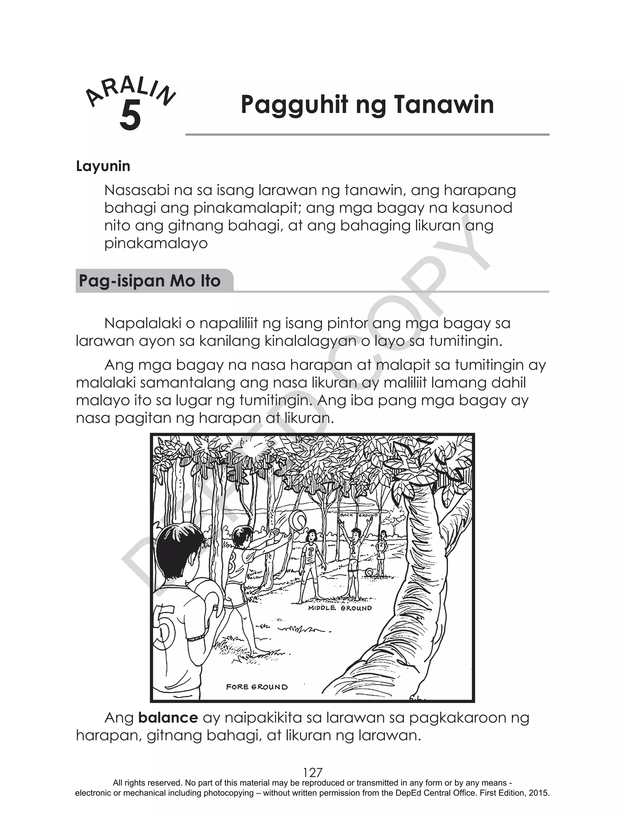 D
EPED
C
O
PY
127
ARALIN
5 Pagguhit ng Tanawin
Layunin
Nasasabi na sa isang larawan ng tanawin, ang harapang
bahagi ang pinakamalapit; ang mga bagay na kasunod
nito ang gitnang bahagi, at ang bahaging likuran ang
pinakamalayo
Pag-isipan Mo Ito
Napalalaki o napaliliit ng isang pintor ang mga bagay sa
larawan ayon sa kanilang kinalalagyan o layo sa tumitingin.
Ang mga bagay na nasa harapan at malapit sa tumitingin ay
malalaki samantalang ang nasa likuran ay maliliit lamang dahil
malayo ito sa lugar ng tumitingin. Ang iba pang mga bagay ay
nasa pagitan ng harapan at likuran.
Ang balance ay naipakikita sa larawan sa pagkakaroon ng
harapan, gitnang bahagi, at likuran ng larawan.
All rights reserved. No part of this material may be reproduced or transmitted in any form or by any means -
electronic or mechanical including photocopying – without written permission from the DepEd Central Office. First Edition, 2015.
 