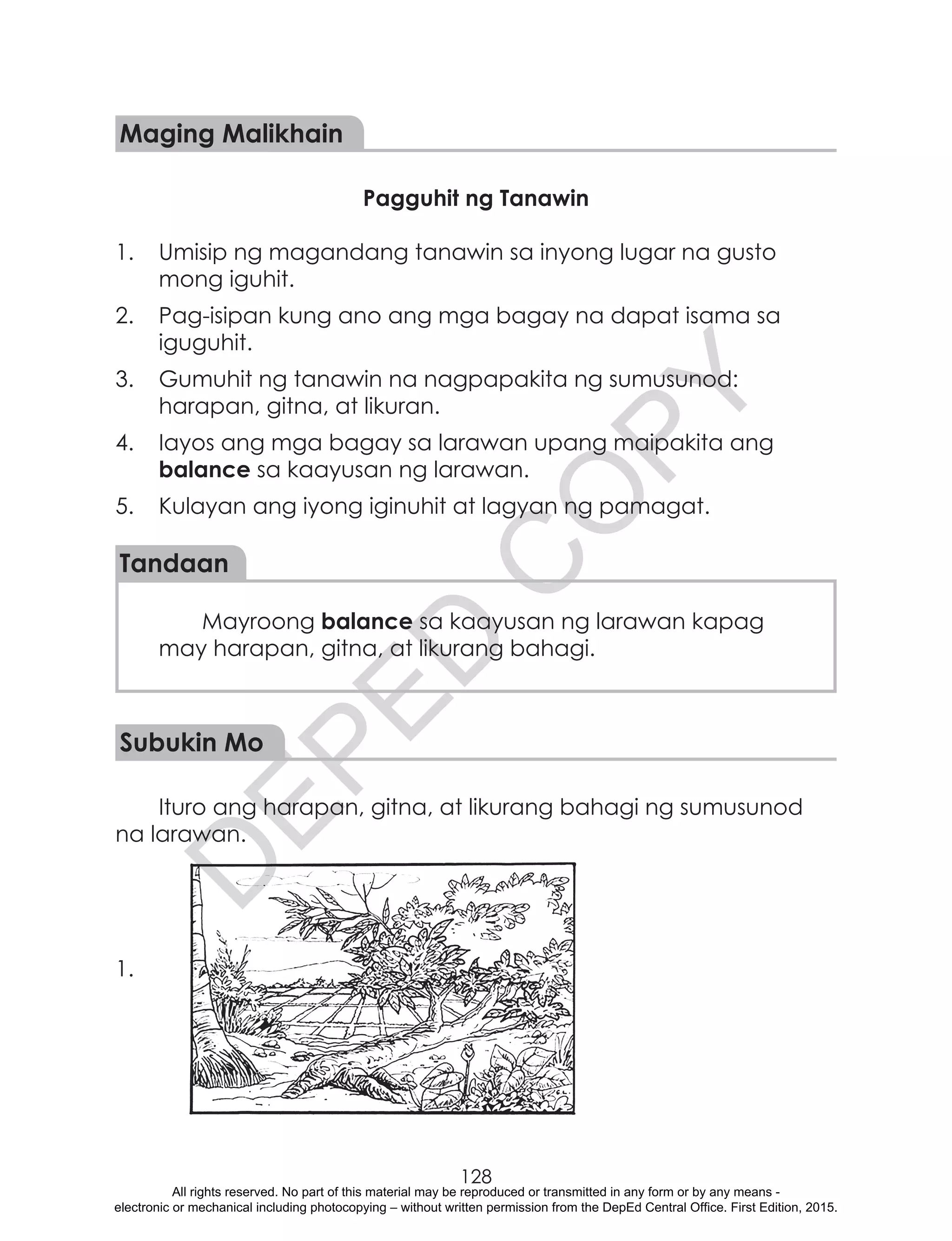 D
EPED
C
O
PY
128
Maging Malikhain
Pagguhit ng Tanawin
1.	 Umisip ng magandang tanawin sa inyong lugar na gusto
mong iguhit.
2.	 Pag-isipan kung ano ang mga bagay na dapat isama sa
iguguhit.
3.	 Gumuhit ng tanawin na nagpapakita ng sumusunod:
harapan, gitna, at likuran.
4.	 Iayos ang mga bagay sa larawan upang maipakita ang
balance sa kaayusan ng larawan.
5.	 Kulayan ang iyong iginuhit at lagyan ng pamagat.
Tandaan
Mayroong balance sa kaayusan ng larawan kapag
may harapan, gitna, at likurang bahagi.
Subukin Mo
Ituro ang harapan, gitna, at likurang bahagi ng sumusunod
na larawan.
1.
All rights reserved. No part of this material may be reproduced or transmitted in any form or by any means -
electronic or mechanical including photocopying – without written permission from the DepEd Central Office. First Edition, 2015.
 