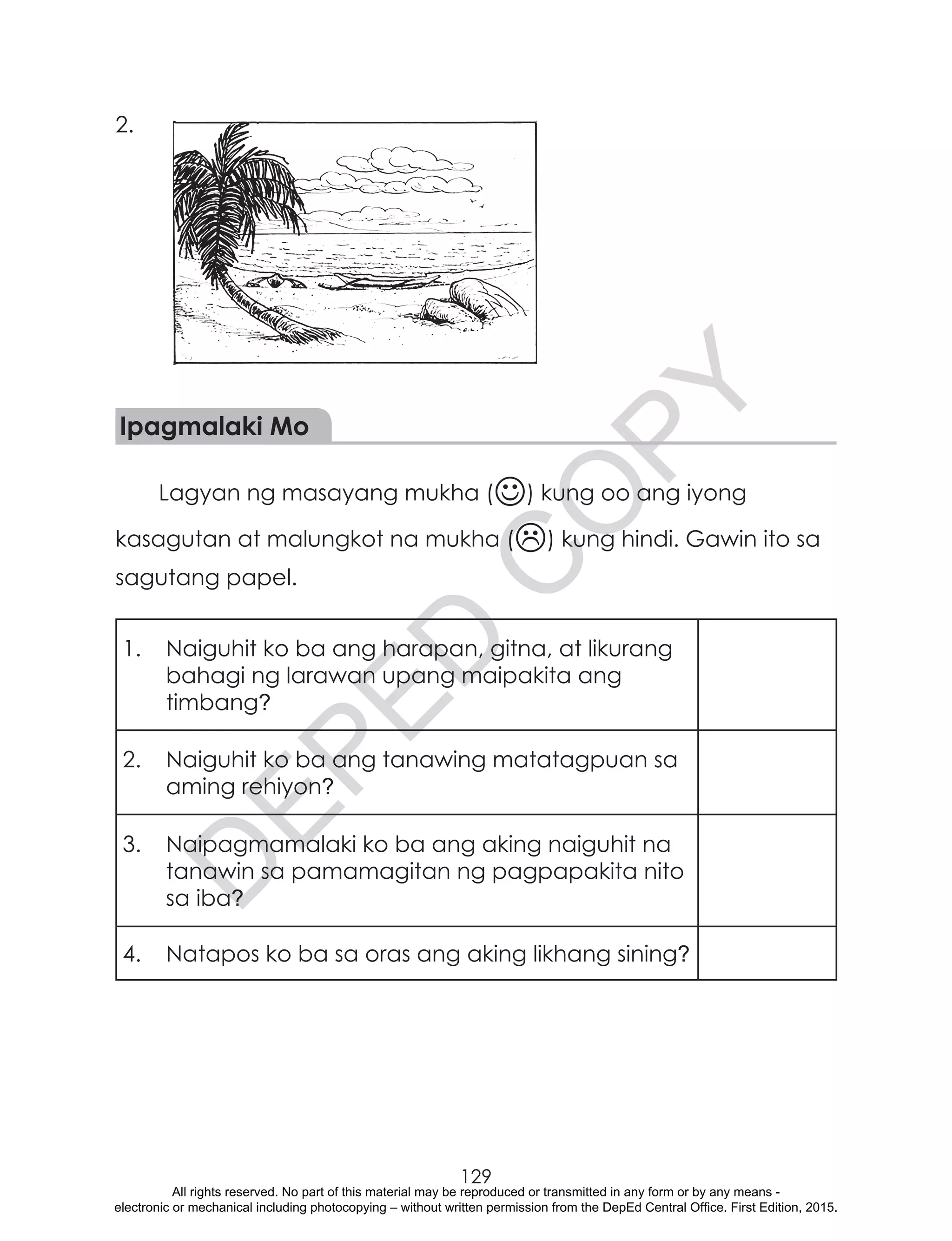 D
EPED
C
O
PY
129
2.
Ipagmalaki Mo
Lagyan ng masayang mukha () kung oo ang iyong
kasagutan at malungkot na mukha () kung hindi. Gawin ito sa
sagutang papel.
1.	 Naiguhit ko ba ang harapan, gitna, at likurang
bahagi ng larawan upang maipakita ang
timbang?
2.	 Naiguhit ko ba ang tanawing matatagpuan sa
aming rehiyon?
3.	 Naipagmamalaki ko ba ang aking naiguhit na
tanawin sa pamamagitan ng pagpapakita nito
sa iba?
4.	 Natapos ko ba sa oras ang aking likhang sining?
All rights reserved. No part of this material may be reproduced or transmitted in any form or by any means -
electronic or mechanical including photocopying – without written permission from the DepEd Central Office. First Edition, 2015.
 