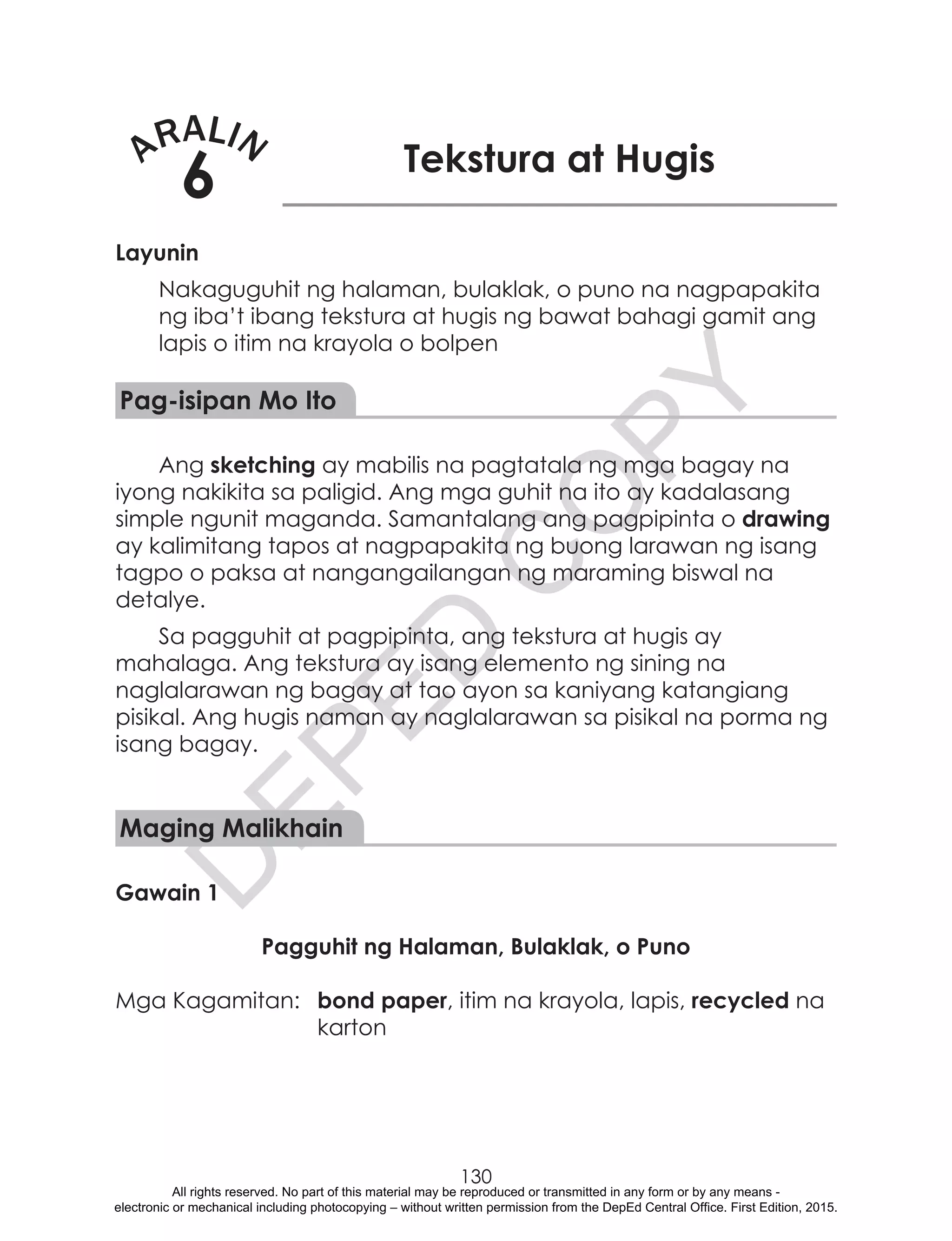 D
EPED
C
O
PY
130
ARALIN
6 Tekstura at Hugis
Layunin
Nakaguguhit ng halaman, bulaklak, o puno na nagpapakita
ng iba’t ibang tekstura at hugis ng bawat bahagi gamit ang
lapis o itim na krayola o bolpen
Pag-isipan Mo Ito
Ang sketching ay mabilis na pagtatala ng mga bagay na
iyong nakikita sa paligid. Ang mga guhit na ito ay kadalasang
simple ngunit maganda. Samantalang ang pagpipinta o drawing
ay kalimitang tapos at nagpapakita ng buong larawan ng isang
tagpo o paksa at nangangailangan ng maraming biswal na
detalye.
Sa pagguhit at pagpipinta, ang tekstura at hugis ay
mahalaga. Ang tekstura ay isang elemento ng sining na
naglalarawan ng bagay at tao ayon sa kaniyang katangiang
pisikal. Ang hugis naman ay naglalarawan sa pisikal na porma ng
isang bagay.
Maging Malikhain
Gawain 1
Pagguhit ng Halaman, Bulaklak, o Puno
Mga Kagamitan:	 bond paper, itim na krayola, lapis, recycled na
karton
All rights reserved. No part of this material may be reproduced or transmitted in any form or by any means -
electronic or mechanical including photocopying – without written permission from the DepEd Central Office. First Edition, 2015.
 