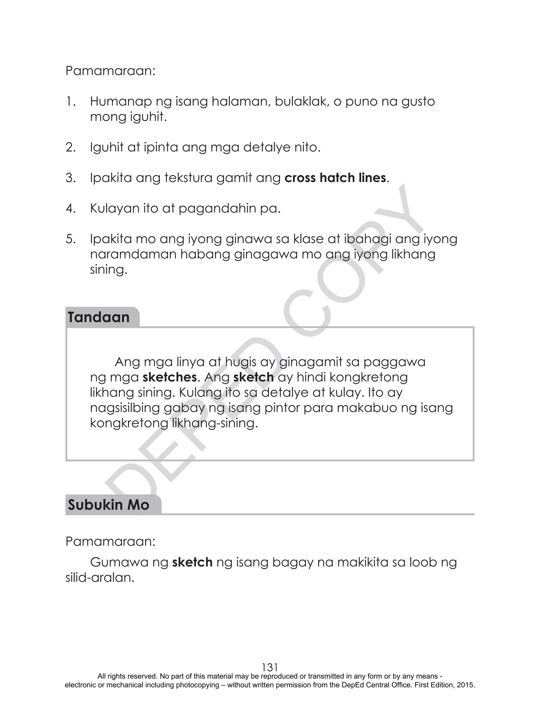 D
EPED
C
O
PY
131
Pamamaraan:
1.	 Humanap ng isang halaman, bulaklak, o puno na gusto
mong iguhit.
2.	 Iguhit at ipinta ang mga detalye nito.
3.	 Ipakita ang tekstura gamit ang cross hatch lines.
4.	 Kulayan ito at pagandahin pa.
5.	 Ipakita mo ang iyong ginawa sa klase at ibahagi ang iyong
naramdaman habang ginagawa mo ang iyong likhang
sining.
Tandaan
Ang mga linya at hugis ay ginagamit sa paggawa
ng mga sketches. Ang sketch ay hindi kongkretong
likhang sining. Kulang ito sa detalye at kulay. Ito ay
nagsisilbing gabay ng isang pintor para makabuo ng isang
kongkretong likhang-sining.
Subukin Mo
Pamamaraan:
Gumawa ng sketch ng isang bagay na makikita sa loob ng
silid-aralan.
			
All rights reserved. No part of this material may be reproduced or transmitted in any form or by any means -
electronic or mechanical including photocopying – without written permission from the DepEd Central Office. First Edition, 2015.
 