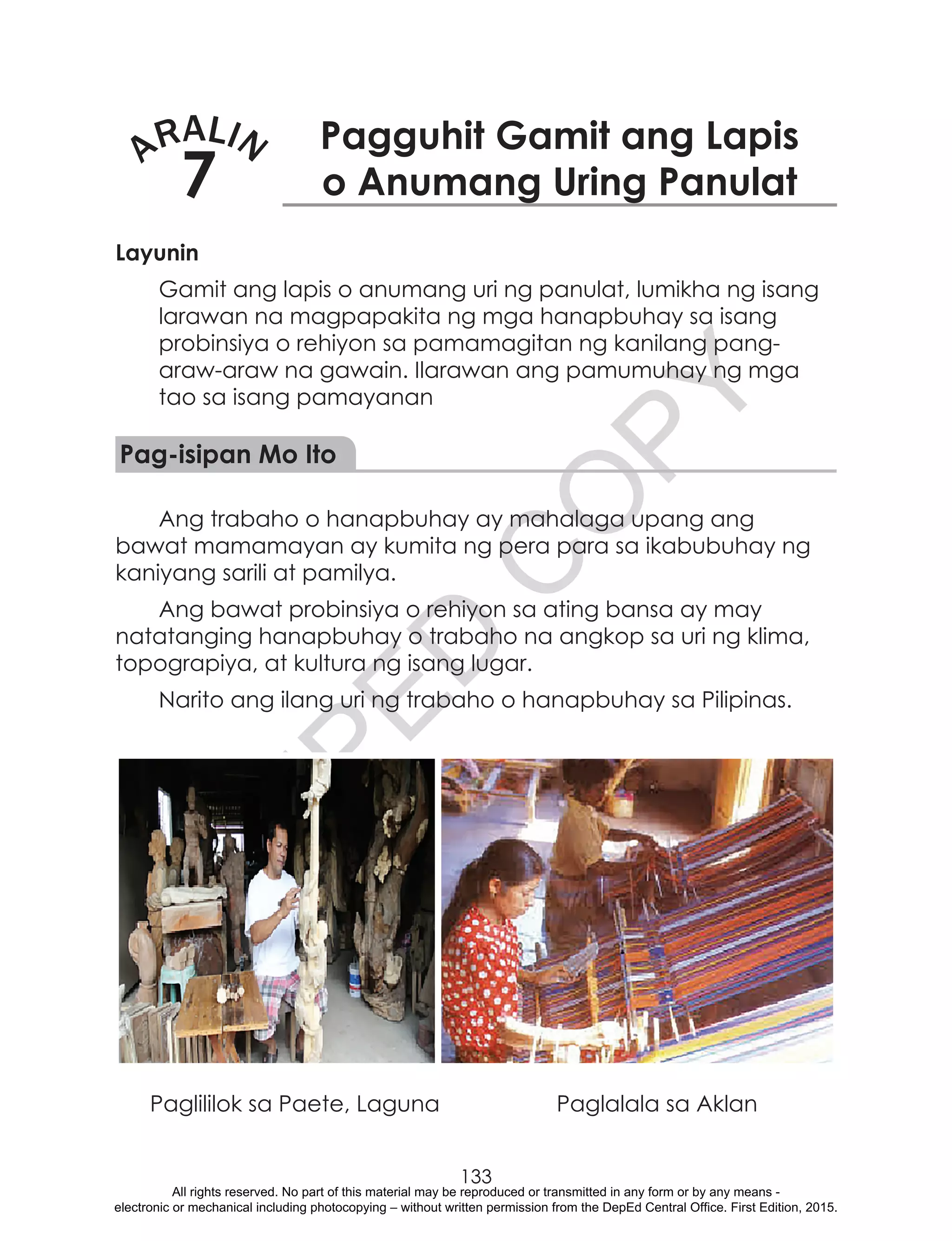 D
EPED
C
O
PY
133
ARALIN
7
Pagguhit Gamit ang Lapis
o Anumang Uring Panulat
Layunin
Gamit ang lapis o anumang uri ng panulat, lumikha ng isang
larawan na magpapakita ng mga hanapbuhay sa isang
probinsiya o rehiyon sa pamamagitan ng kanilang pang-
araw-araw na gawain. Ilarawan ang pamumuhay ng mga
tao sa isang pamayanan
Pag-isipan Mo Ito
Ang trabaho o hanapbuhay ay mahalaga upang ang
bawat mamamayan ay kumita ng pera para sa ikabubuhay ng
kaniyang sarili at pamilya.
Ang bawat probinsiya o rehiyon sa ating bansa ay may
natatanging hanapbuhay o trabaho na angkop sa uri ng klima,
topograpiya, at kultura ng isang lugar.
Narito ang ilang uri ng trabaho o hanapbuhay sa Pilipinas.
	 Paglililok sa Paete, Laguna	 Paglalala sa Aklan
All rights reserved. No part of this material may be reproduced or transmitted in any form or by any means -
electronic or mechanical including photocopying – without written permission from the DepEd Central Office. First Edition, 2015.
 