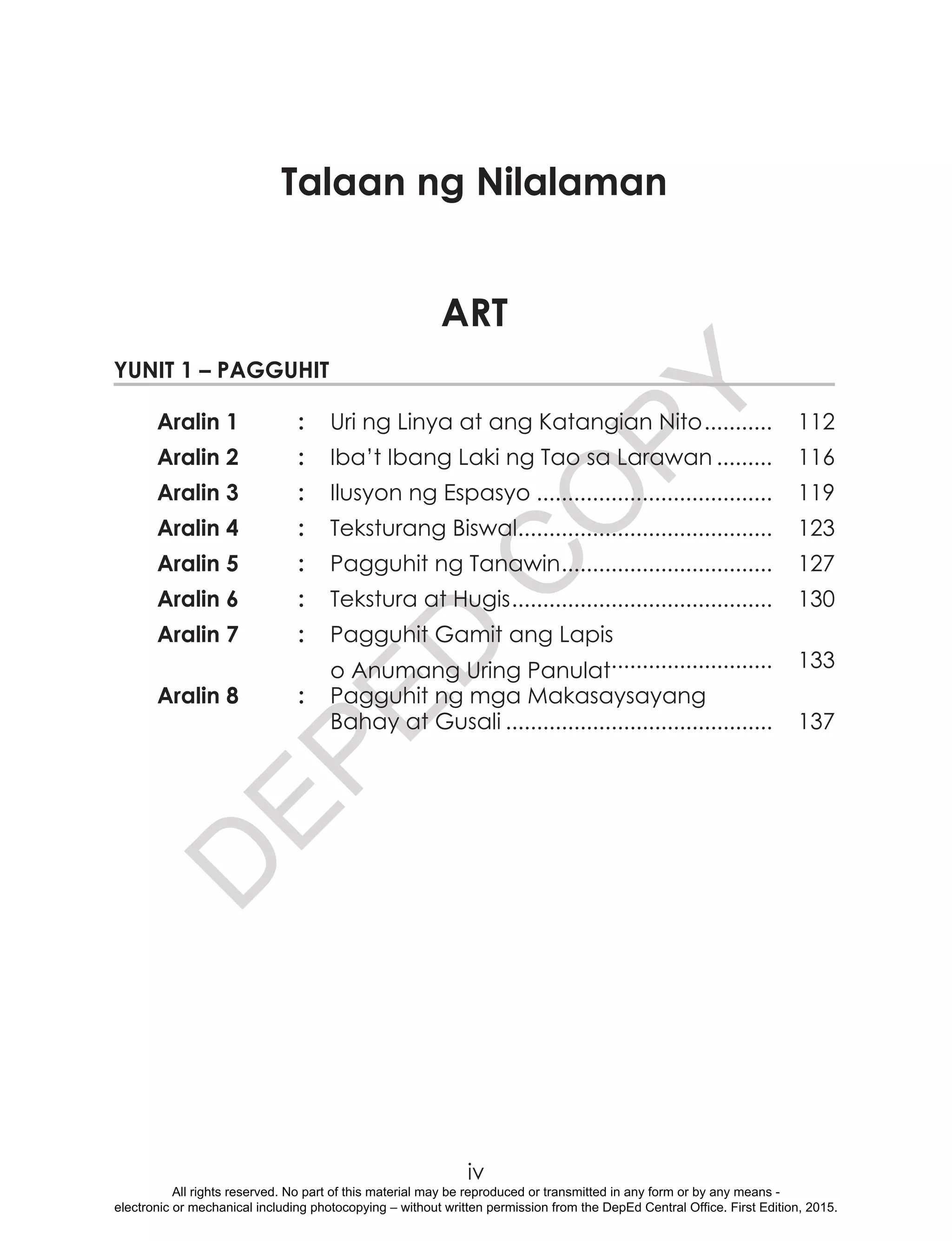 D
EPED
C
O
PY
iv		.			.			.	ntempanetre		.					.			.			.			.	
	 	 . 	
	 	 . 	
	 	 .	
ART
Yunit 1 – Pagguhit
Aralin 1	 :	 Uri ng Linya at ang Katangian Nito............ 	112
Aralin 2	 :	 Iba’t Ibang Laki ng Tao sa Larawan.......... 	116
Aralin 3	 :	 Ilusyon ng Espasyo....................................... 	119
Aralin 4	 :	 Teksturang Biswal.......................................... 	123
Aralin 5	 :	 Pagguhit ng Tanawin................................... 	127
Aralin 6	 :	 Tekstura at Hugis........................................... 	130
Aralin 7	 :	 Pagguhit Gamit ang Lapis
		 o Anumang Uring Panulat........................... 	133
Aralin 8	 :	 Pagguhit ng mga Makasaysayang
		 Bahay at Gusali............................................ 	137
Talaan ng Nilalaman
All rights reserved. No part of this material may be reproduced or transmitted in any form or by any means -
electronic or mechanical including photocopying – without written permission from the DepEd Central Office. First Edition, 2015.
 