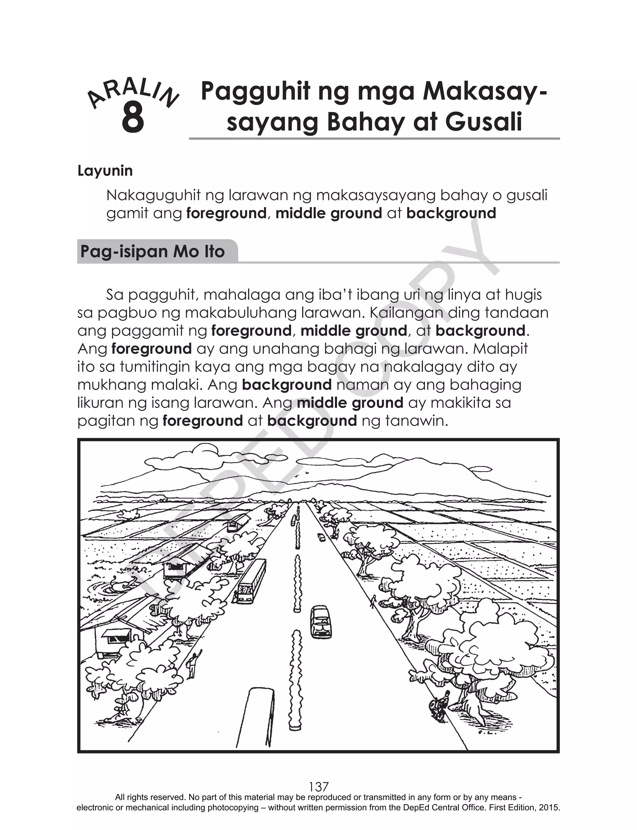 D
EPED
C
O
PY
137
ARALIN
8
Pagguhit ng mga Makasay-
sayang Bahay at Gusali
Layunin
Nakaguguhit ng larawan ng makasaysayang bahay o gusali
gamit ang foreground, middle ground at background
Pag-isipan Mo Ito
Sa pagguhit, mahalaga ang iba’t ibang uri ng linya at hugis
sa pagbuo ng makabuluhang larawan. Kailangan ding tandaan
ang paggamit ng foreground, middle ground, at background.
Ang foreground ay ang unahang bahagi ng larawan. Malapit
ito sa tumitingin kaya ang mga bagay na nakalagay dito ay
mukhang malaki. Ang background naman ay ang bahaging
likuran ng isang larawan. Ang middle ground ay makikita sa
pagitan ng foreground at background ng tanawin.
All rights reserved. No part of this material may be reproduced or transmitted in any form or by any means -
electronic or mechanical including photocopying – without written permission from the DepEd Central Office. First Edition, 2015.
 