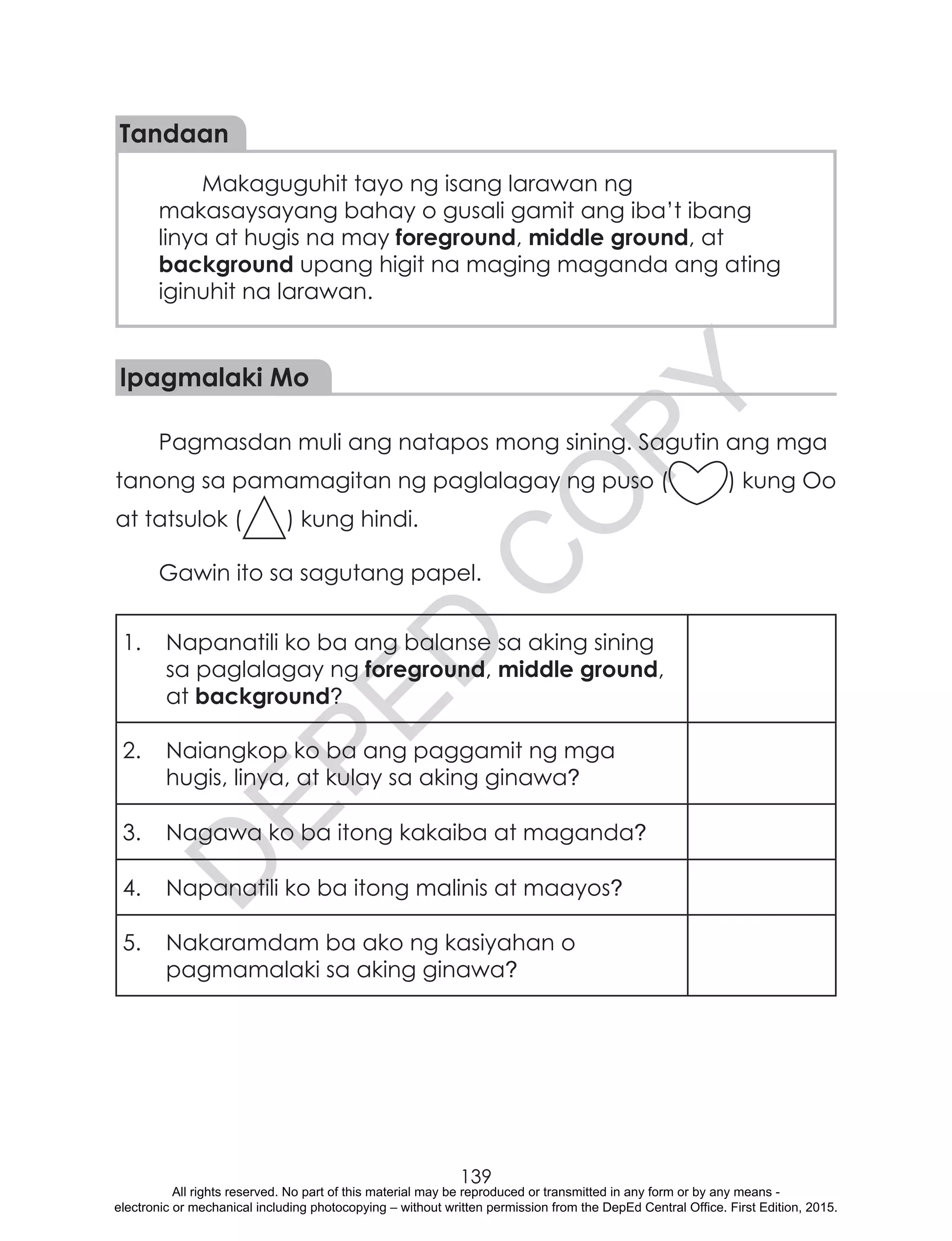 D
EPED
C
O
PY
139
Tandaan
Makaguguhit tayo ng isang larawan ng
makasaysayang bahay o gusali gamit ang iba’t ibang
linya at hugis na may foreground, middle ground, at
background upang higit na maging maganda ang ating
iginuhit na larawan.
Ipagmalaki Mo
Pagmasdan muli ang natapos mong sining. Sagutin ang mga
tanong sa pamamagitan ng paglalagay ng puso ( ) kung Oo
at tatsulok ( ) kung hindi.
Gawin ito sa sagutang papel.
1.	 Napanatili ko ba ang balanse sa aking sining
sa paglalagay ng foreground, middle ground,
at background?
2.	 Naiangkop ko ba ang paggamit ng mga
hugis, linya, at kulay sa aking ginawa?
3.	 Nagawa ko ba itong kakaiba at maganda?
4.	 Napanatili ko ba itong malinis at maayos?
5.	 Nakaramdam ba ako ng kasiyahan o
pagmamalaki sa aking ginawa?
All rights reserved. No part of this material may be reproduced or transmitted in any form or by any means -
electronic or mechanical including photocopying – without written permission from the DepEd Central Office. First Edition, 2015.
 
