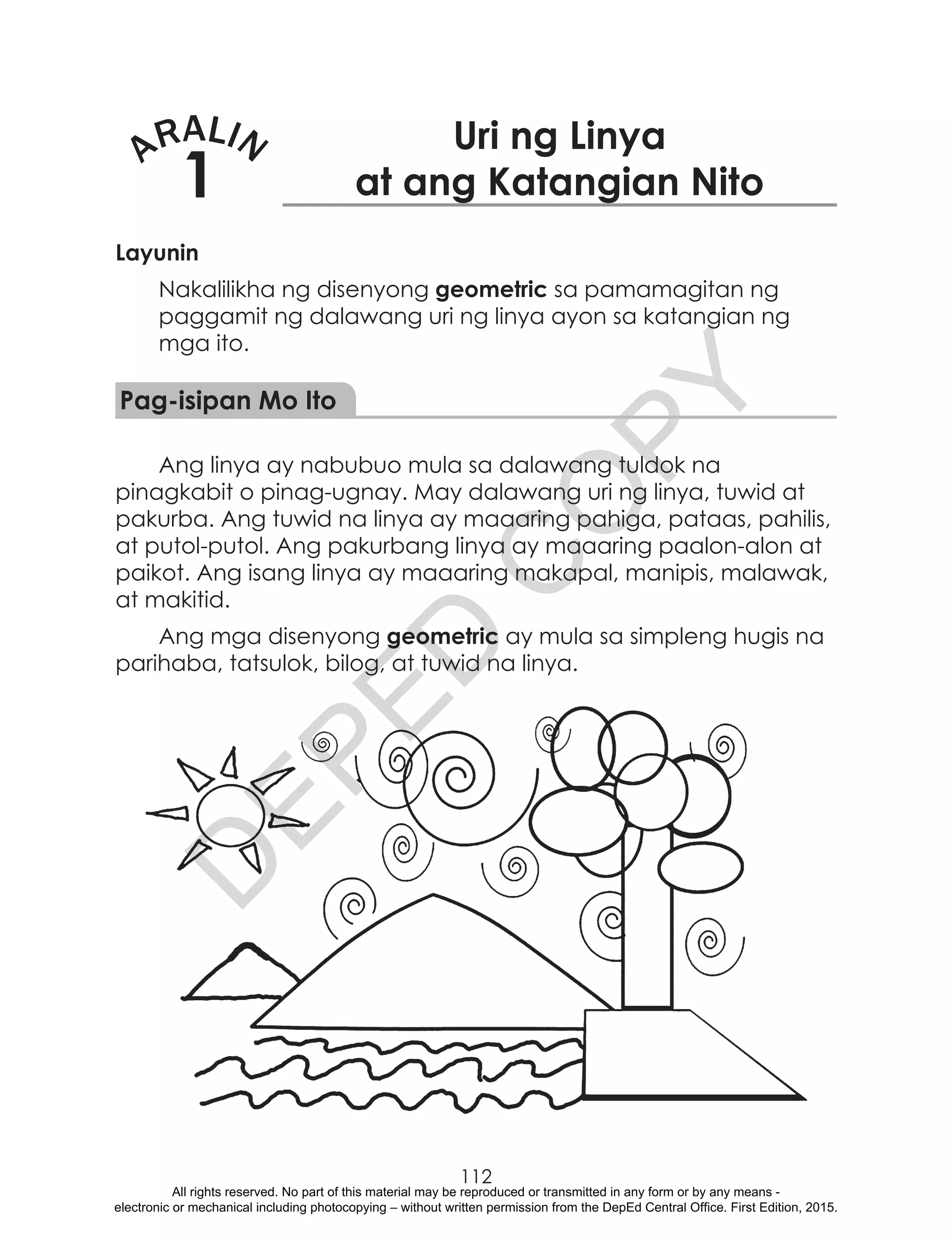 D
EPED
C
O
PY
112
ARALIN
1
Uri ng Linya
at ang Katangian Nito
Layunin
Nakalilikha ng disenyong geometric sa pamamagitan ng
paggamit ng dalawang uri ng linya ayon sa katangian ng
mga ito.
Pag-isipan Mo Ito
Ang linya ay nabubuo mula sa dalawang tuldok na
pinagkabit o pinag-ugnay. May dalawang uri ng linya, tuwid at
pakurba. Ang tuwid na linya ay maaaring pahiga, pataas, pahilis,
at putol-putol. Ang pakurbang linya ay maaaring paalon-alon at
paikot. Ang isang linya ay maaaring makapal, manipis, malawak,
at makitid.
Ang mga disenyong geometric ay mula sa simpleng hugis na
parihaba, tatsulok, bilog, at tuwid na linya.
All rights reserved. No part of this material may be reproduced or transmitted in any form or by any means -
electronic or mechanical including photocopying – without written permission from the DepEd Central Office. First Edition, 2015.
 