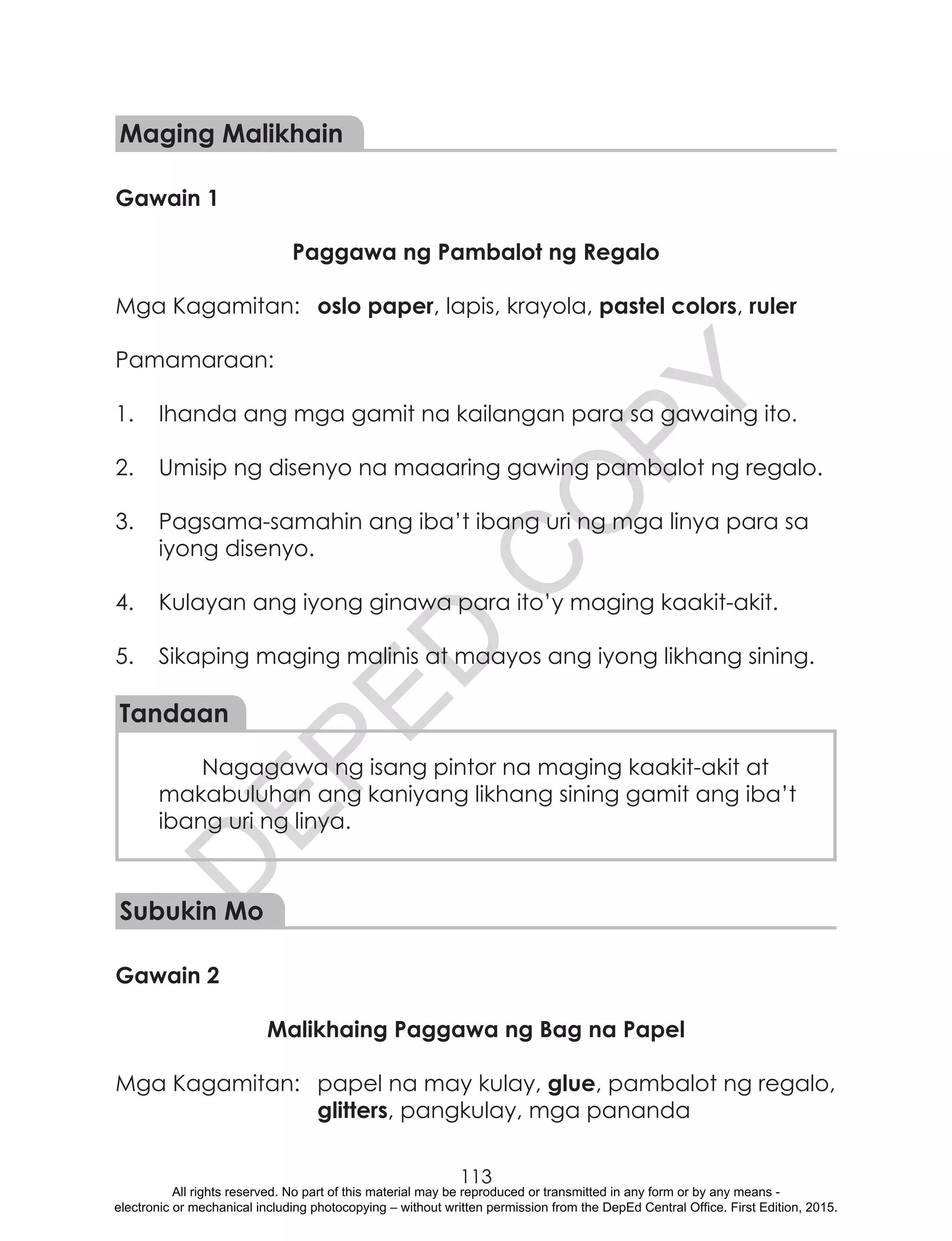 D
EPED
C
O
PY
113
Maging Malikhain
Gawain 1
Paggawa ng Pambalot ng Regalo
Mga Kagamitan:	 oslo paper, lapis, krayola, pastel colors, ruler
Pamamaraan:
1.	 Ihanda ang mga gamit na kailangan para sa gawaing ito.
2.	 Umisip ng disenyo na maaaring gawing pambalot ng regalo.
3.	 Pagsama-samahin ang iba’t ibang uri ng mga linya para sa
iyong disenyo.
4.	 Kulayan ang iyong ginawa para ito’y maging kaakit-akit.
5.	 Sikaping maging malinis at maayos ang iyong likhang sining.
Tandaan
Nagagawa ng isang pintor na maging kaakit-akit at
makabuluhan ang kaniyang likhang sining gamit ang iba’t
ibang uri ng linya.
	
Subukin Mo
Gawain 2
Malikhaing Paggawa ng Bag na Papel
Mga Kagamitan:	 papel na may kulay, glue, pambalot ng regalo,
glitters, pangkulay, mga pananda
All rights reserved. No part of this material may be reproduced or transmitted in any form or by any means -
electronic or mechanical including photocopying – without written permission from the DepEd Central Office. First Edition, 2015.
 
