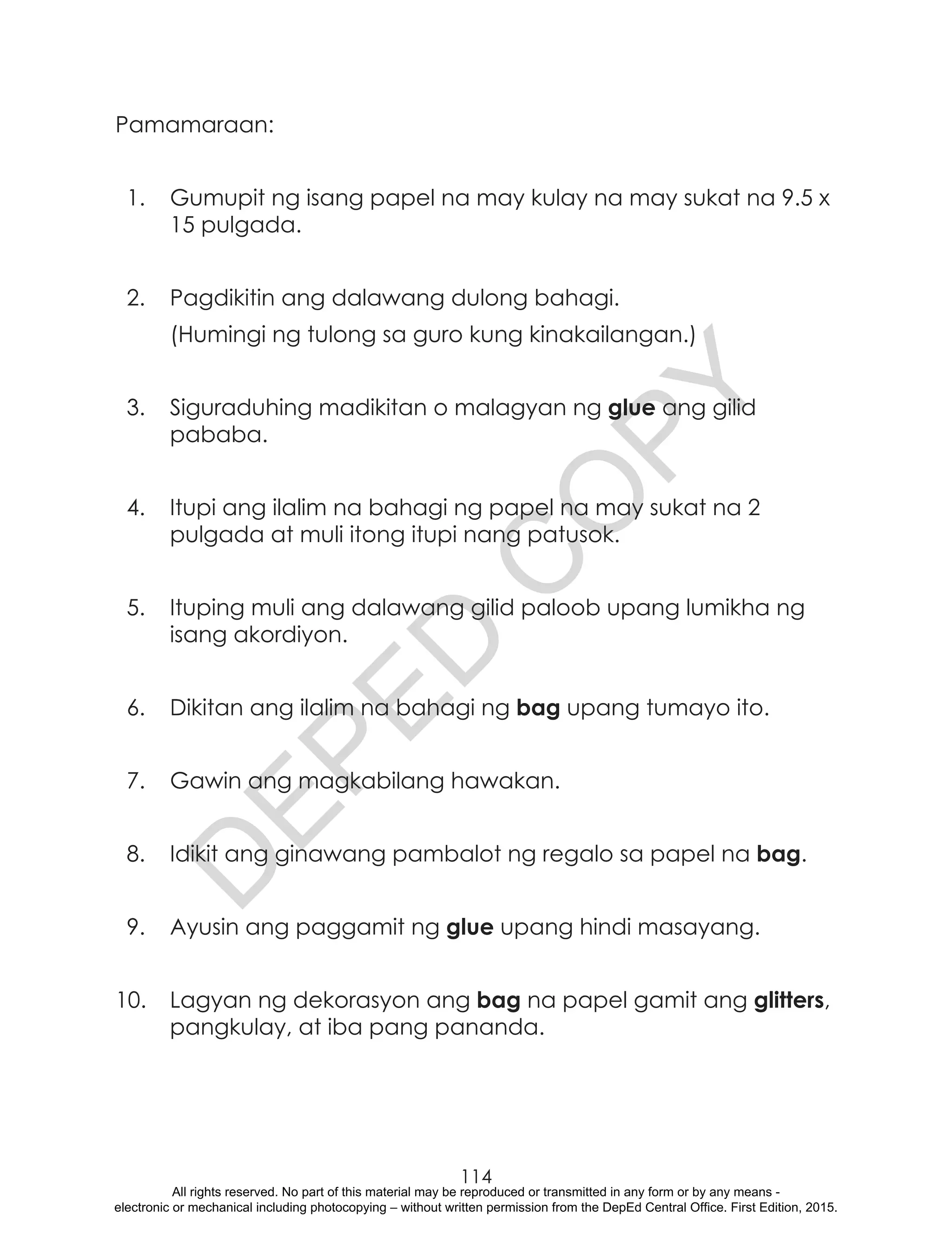 D
EPED
C
O
PY
114
Pamamaraan:
1.	 Gumupit ng isang papel na may kulay na may sukat na 9.5 x
15 pulgada.
2.	 Pagdikitin ang dalawang dulong bahagi.
	 (Humingi ng tulong sa guro kung kinakailangan.)
3.	 Siguraduhing madikitan o malagyan ng glue ang gilid
pababa.
4.	 Itupi ang ilalim na bahagi ng papel na may sukat na 2
pulgada at muli itong itupi nang patusok.
5.	 Ituping muli ang dalawang gilid paloob upang lumikha ng
isang akordiyon.
6.	 Dikitan ang ilalim na bahagi ng bag upang tumayo ito.
7.	 Gawin ang magkabilang hawakan.
8.	 Idikit ang ginawang pambalot ng regalo sa papel na bag.
9.	 Ayusin ang paggamit ng glue upang hindi masayang.
10.	 Lagyan ng dekorasyon ang bag na papel gamit ang glitters,
pangkulay, at iba pang pananda.
All rights reserved. No part of this material may be reproduced or transmitted in any form or by any means -
electronic or mechanical including photocopying – without written permission from the DepEd Central Office. First Edition, 2015.
 
