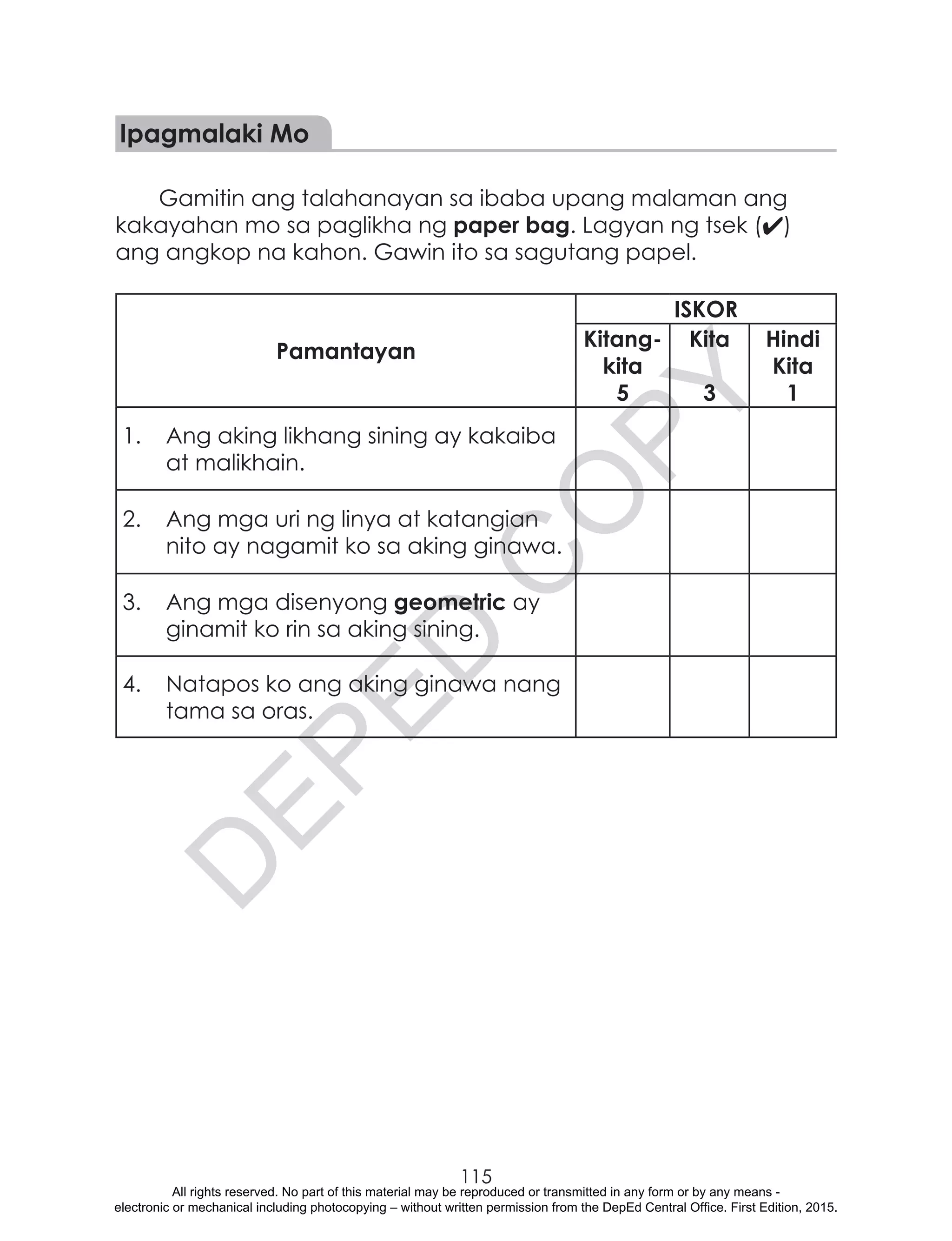 D
EPED
C
O
PY
115
Ipagmalaki Mo
Gamitin ang talahanayan sa ibaba upang malaman ang
kakayahan mo sa paglikha ng paper bag. Lagyan ng tsek (4)
ang angkop na kahon. Gawin ito sa sagutang papel.
Pamantayan
ISKOR
Kitang-
kita
5
Kita
3
Hindi
Kita
1
1.	 Ang aking likhang sining ay kakaiba
at malikhain.
2.	 Ang mga uri ng linya at katangian
nito ay nagamit ko sa aking ginawa.
3.	 Ang mga disenyong geometric ay
ginamit ko rin sa aking sining.
4.	 Natapos ko ang aking ginawa nang
tama sa oras.
All rights reserved. No part of this material may be reproduced or transmitted in any form or by any means -
electronic or mechanical including photocopying – without written permission from the DepEd Central Office. First Edition, 2015.
 